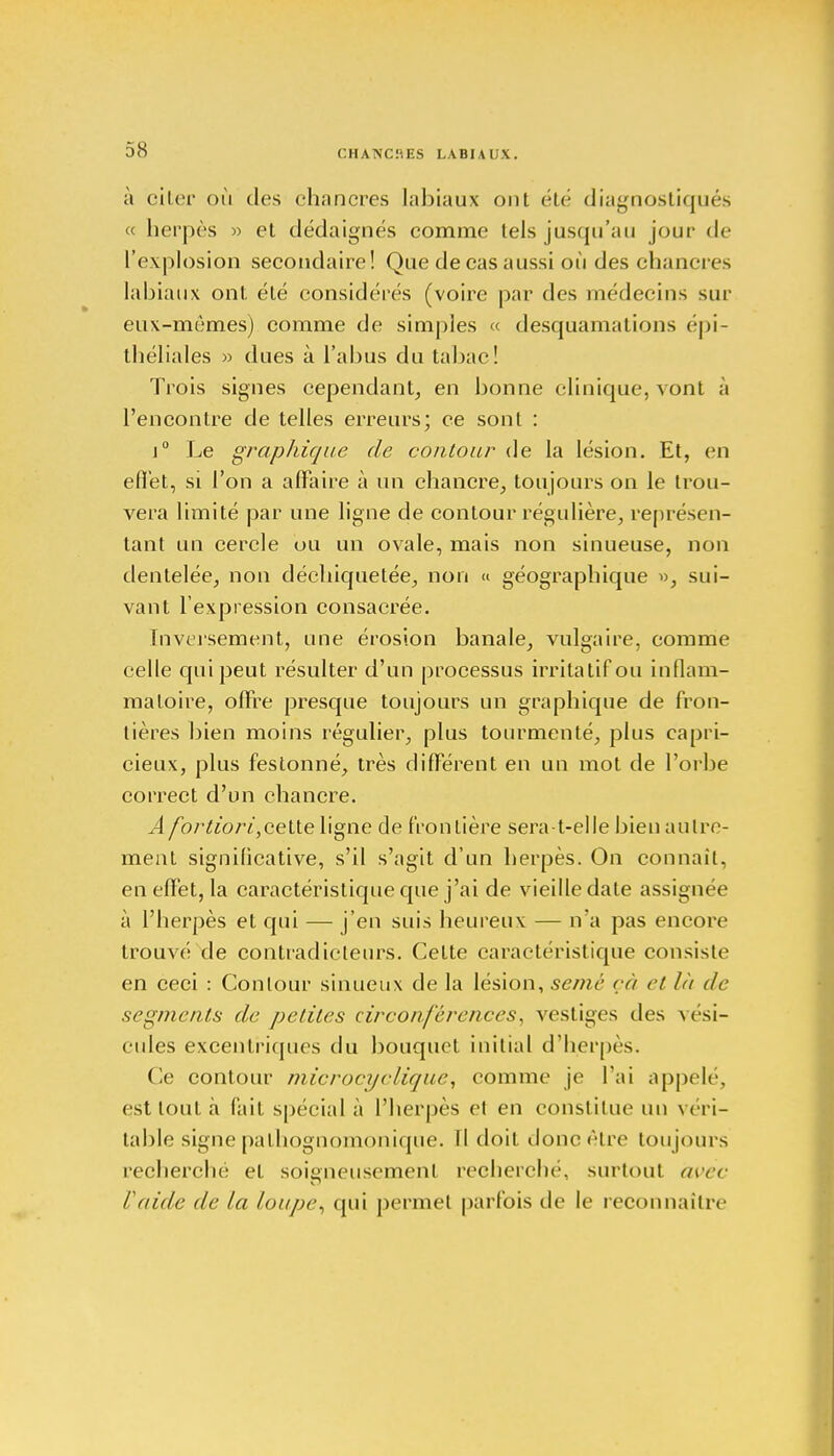 à citer où des chancres labiaux ont été diagnostiqués « herpès » et dédaignés comme tels jusqu'au joui' de l'explosion secondaire! Que de cas aussi où des chancres labiaux ont été considérés (voire par des médecins sur eux-mêmes) comme de simples « desquamations épi- théliales » dues à l'abus du tabac! Trois signes cependant, en bonne clinique, vont à l'encontre de telles erreurs; ce sonl : j° Le graphique de contour de la lésion. Et, en effet, si l'on a affaire à un chancre, toujours on le trou- vera limité par une ligne de contour régulière, représen- tant un cercle ou un ovale, mais non sinueuse, non dentelée, non déchiquetée, non « géographique », sui- vant l'expression consacrée. Inversement, une érosion banale, vulgaire, comme celle qui peut résulter d'un processus irritatifou inflam- matoire, offre presque toujours un graphique de fron- tières bien moins régulier, plus tourmenté, plus capri- cieux, plus festonné, très différent en un mot de l'orbe correct d'un chancre. A fortiori, cette ligne de frontière sera-t-elle bien autre- ment significative, s'il s'agit d'un herpès. On connaît, en effet, la caractéristique que j'ai de vieille date assignée à l'herpès et qui — j'en suis heureux — n'a pas encore trouvé de contradicteurs. Cette caractéristique consiste en ceci : Contour sinueux de la lésion, semé çà et là de segments de petites circonférences, vestiges des vési- cules excentriques du bouquet initial d'herpès. Ce contour microcyclique, comme je l'ai appelé, est tout à (ait spéeial à l'herpès et en constitue un véri- table signe pathognomonique. Il doit donc être toujours recherché et soigneusement recherché, surtout avec F aide de la loupe, qui permet parfois de le reconnaître