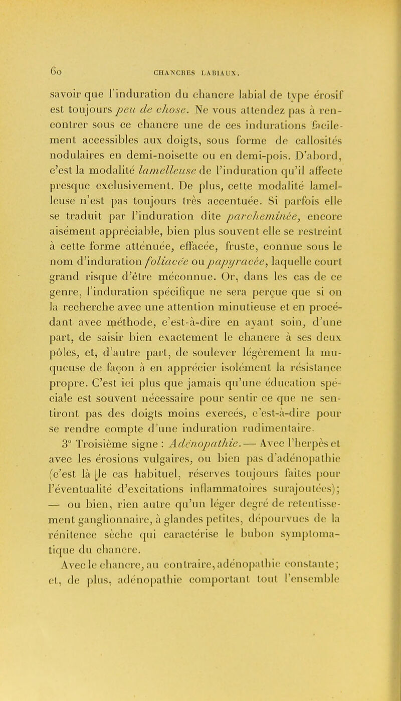 CHANCIŒS I. A IIIA I \. savoir que l'induration du chancre labial de tvpe érosif est toujours peu de chose. Ne vous attendez pas à ren- contrer sous ce chancre une de ces indurations facile- ment accessibles aux doigts, sous forme de callosités nodulaires en demi-noisette ou en demi-pois. D'abord, c'est la modalité lamelleuse de l'induration qu'il affecte presque exclusivement. De plus, cette modalité lamel- leuse n'est pas toujours très accentuée. Si parfois elle se traduit par l'induration dite parcheminée, encore aisément appréciable, bien plus souvent elle se restreint à celte forme atténuée, effacée, fruste, connue sous le nom d'induration foliacée ou papyracée, laquelle court grand risque d'être méconnue. Or, dans les cas de ce genre, l'induration spécifique ne sera perçue que si on la recherche avec une attention minutieuse et en procé- dant avec méthode, c'est-à-dire en ayant soin, d'une part, de saisir bien exactement le chancre à ses deux pôles, et, d'autre part, de soulever légèrement la mu- queuse de façon à en apprécier isolément la résistance propre. C'est ici plus que jamais qu'une éducation spé- ciale est souvent nécessaire pour sentir ce que ne sen- tiront pas des doigts moins exercés, c'est-à-dire pour se rendre compte d'une induration rudimentaire. 3° Troisième signe : Adénopathie.— Avec l'herpès et avec les érosions vulgaires, ou bien pas d'adénopathie (c'est là [\e cas habituel, réserves toujours laites pour l'éventualité d'excitations inflammatoires surajoutées : — ou bien, rien autre qu'un léger degré de retentisse- ment ganglionnaire, à glandes petites, dépourvues de la rénitence sèche qui caractérise le bubon symploma- tique du chancre. Avec le chancre, au contraire, adénopalhie constante; et, de plus, adénopalhie comportant tout l'ensemble