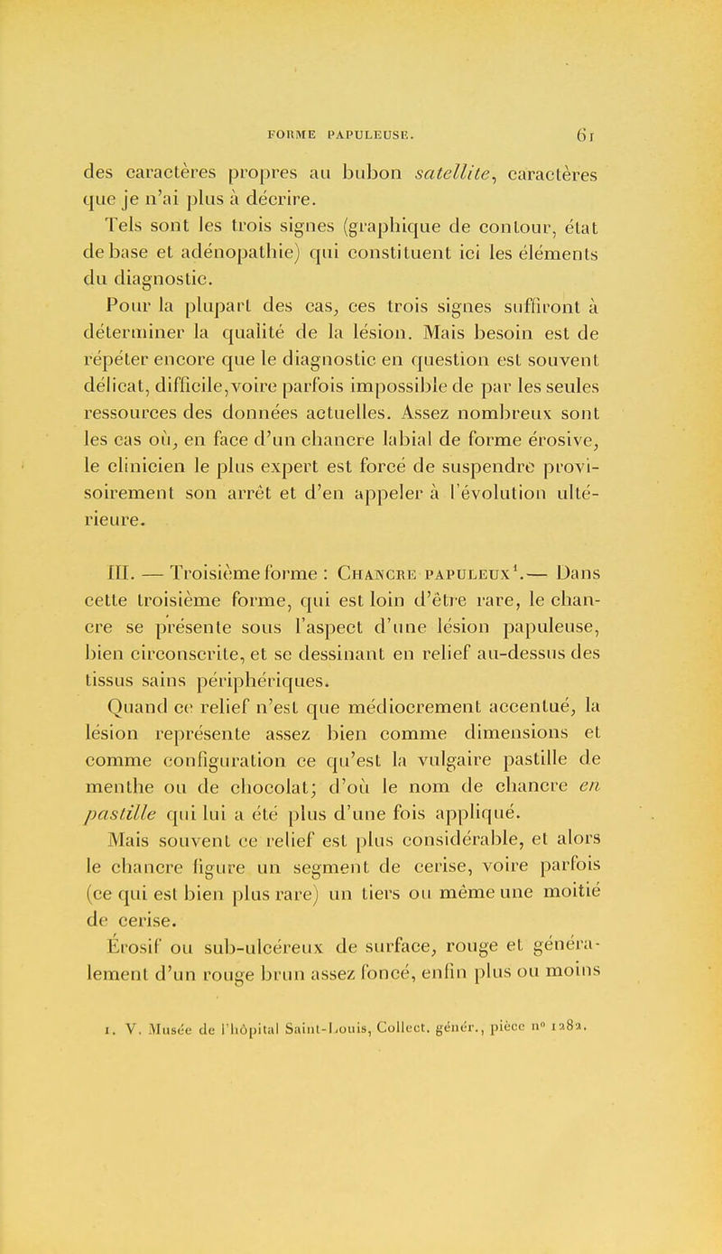 FORME PAPULEUSE. (Si des caractères propres au bubon satellite, caractères que je n'ai plus à décrire. Tels sont les trois signes (graphique de contour, état de base et adénopathie) qui constituent ici les éléments du diagnostic. Pour la plupart des cas, ces trois signes suffiront à déterminer la qualité de la lésion. Mais besoin est de répéter encore que le diagnostic en question est souvent délicat, difficile,voire parfois impossible de par les seules ressources des données actuelles. Assez nombreux sont les cas où, en face d'un chancre labial de forme érosive, le clinicien le plus expert est forcé de suspendre provi- soirement son arrêt et d'en appeler à l'évolution ulté- rieure. III. — Troisième forme : Chancre papuleux1.— Dans cette troisième forme, qui est loin d'être rare, le chan- cre se présente sous l'aspect d'une lésion papuleuse, bien circonscrite, et se dessinant en relief au-dessus des tissus sains périphériques. Quand ce relief n'est que médiocrement accentué, la lésion représente assez bien comme dimensions et comme configuration ce qu'est la vulgaire pastille de menthe ou de chocolat; d'où le nom de chancre en pastille qui lui a été plus d'une fois appliqué. Mais souvent ce relief est plus considérable, et alors le chancre figure un segment de cerise, voire parfois (ce qui est bien plus rare) un tiers ou même une moitié de cerise. Érosif ou sub-ulcéreux de surface, rouge et généra- lement d'un rouge brun assez foncé, enfin plus ou moins