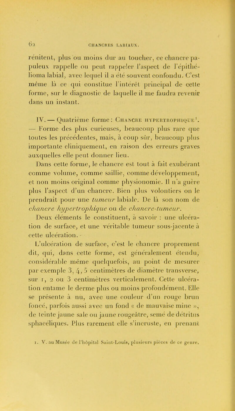 rénitent, plus ou moins dur au loucher, ce chancre pa- puleux rappelle ou peut rappeler l'aspect de l'épithé- lioma labial, avec lequel il a été souvent confondu. C'est même là ce cpù constitue l'intérêt principal de cette forme, sur le diagnostic de laquelle il me faudra revenir dans un instant. IV.— Quatrième forme: Chakcre hypertrophique1. — Forme des plus curieuses, beaucoup plus rare que toutes les précédentes, mais, à coup sûr, beaucoup plus importante cliniquement, en raison des erreurs graves auxquelles elle peut donner lieu. Dans cette forme, le chancre est tout à fait exubérant comme volume, comme saillie, comme développement, et non moins original comme physionomie. 11 n'a guère plus l'aspect d'un chancre. Bien plus volontiers on le prendrait pour une tumeur labiale. De là son nom de chancre hypertrophique ou de chancre-tumeur. Deux éléments le constituent, à savoir : une ulcéra- tion de surface, et une véritable tumeur sous-jacente à cette ulcération. - L'ulcération de surface, c'est le chancre proprement dit, qui, dans cette forme, est généralement étendu, considérable même quelquefois, au point de mesurer par exemple 3, 4, 5 centimètres de diamètre transverse, sur r, 2 ou 3 centimètres verticalement. Cette ulcéra- tion entame le derme plus ou moins profondément. Elle se présente à nu, avec une couleur d'un rouge brun foncé, parfois aussi avec un fond « de mauvaise mine », de leinte jaune sale ou jaune rougeâtre, semé de détritus sphacéliques. Plus rarement elle s'incruste, en prenant