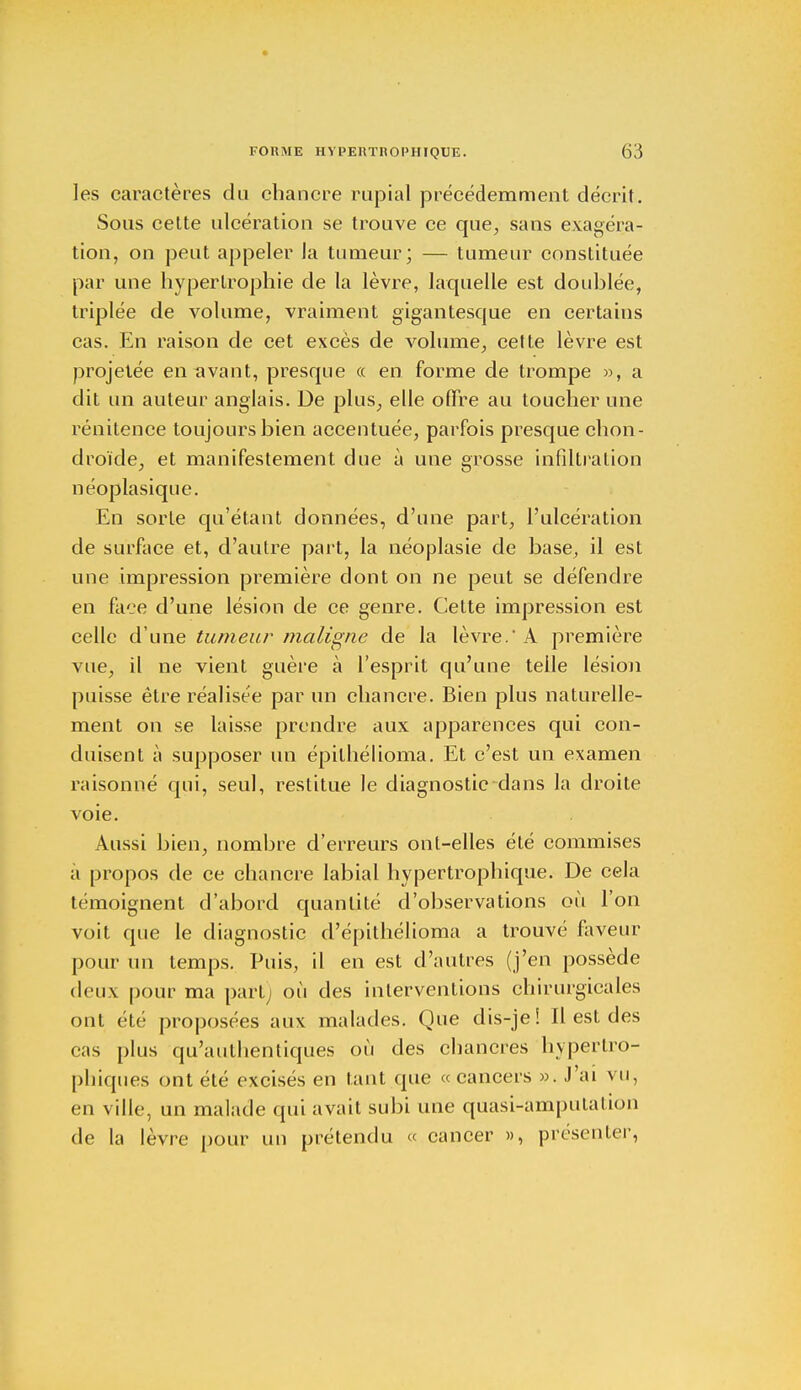 les caractères du chancre rupial précédemment décrit. Sous cette ulcération se trouve ce que, sans exagéra- tion, on peut appeler la tumeur; — tumeur constituée par une hypertrophie de la lèvre, laquelle est doublée, triplée de volume, vraiment gigantesque en certains cas. En raison de cet excès de volume, cette lèvre est projetée en avant, presque « en forme de trompe », a dit un auteur anglais. De plus, elle offre au toucher une rénitence toujours bien accentuée, parfois presque chon- droïde, et manifestement due à une grosse infiltration néoplasique. En sorte qu'étant données, d'une part, l'ulcération de surface et, d'autre part, la néoplasie de base, il est une impression première dont on ne peut se défendre en face d'une lésion de ce genre. Cette impression est celle d'une tumeur maligne de la lèvre. À première vue, il ne vient guère à l'esprit qu'une telle lésion puisse être réalisée par un chancre. Bien plus naturelle- ment on se laisse prendre aux apparences qui con- duisent à supposer un épilhélioma. Et c'est un examen raisonné qui, seul, restitue le diagnostic dans la droite voie. Aussi bien, nombre d'erreurs ont-elles été commises a propos de ce chancre labial hypertrophique. De cela témoignent d'abord quantité d'observations où l'on voit que le diagnostic d'épithélioma a trouvé faveur pour un temps. Puis, il en est d'autres (j'en possède deux pour ma part; où des interventions chirurgicales ont été proposées aux malades. Que dis-je! Il est des cas plus qu'authentiques où des chancres hypertro- phiques ont été excisés en tant que «cancers ». J'ai vu, en ville, un malade qui avait subi une quasi-amputalion de la lèvre pour un prétendu « cancer », présenter,