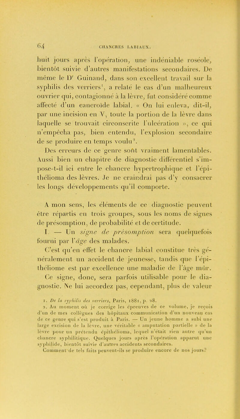 CHANCRKS I.A II! AUX. huit joins après L'opération, une indéniable roséole, bientôt suivie d'autres manifestations secondaires. De même le Dr Guinand, dans son excellent travail sur la syphilis des verriers1, a relaté le cas d'un malheureux ouvrier qui, conlagionné à la lèvre, fut considéré comme affecté d'un cancroïde labial. « On lui enleva, dit-il, par une incision en V, toute la portion de la lèvre dans laquelle se trouvait circonscrite l'ulcération », ce qui n'empêcha pas, bien entendu, l'explosion secondaire de se produire en temps voulu'. Des erreurs de ce genre sont vraiment lamentables. Aussi bien un chapitre de diagnostic différentiel s'im- pose-t-il ici entre le chancre hypertrophique et i'épi- thélioma des lèvres. Je ne craindrai pas d'y consacrer les longs développements qu'il comporte. A mon sens, les éléments de ce diagnostic peuvent être répartis en trois groupes, sous les noms de signes de présomption, de probabilité et de certitude. I. — Un signe de présomption sera quelquefois fourni par Y âge des malades. C'est qu'en effet le chancre labial constitue très gé- néralement un accident de jeunesse, tandis que l'épi- théliome est par excellence une maladie de l'âge mûr. Ce signe, donc, sera parfois utilisable pour le dia- gnostic. Me lui accordez pas, cependant, plus de valeur 1. De la syphilis des verriers, Paris, l88i,p. i8. 2. Au moment où je corrige les épreuves de ce volume, je reçois d'un de mes collègues des hôpitaux communication d'un nouveau cas de ce genre qui s'est produit à Paris. — Un jeune homme a subi une large excision de la lèvre, une véritable « amputation partielle » de la lèvre pour un prétendu épitliélioma, lequel n'était rien autre qu'un chancre syphilitique. Quelques jours après l'opération apparut une svphilide, bientôt suivie d'autres accidents secondaires. Comment de tels faits peuvent-ils se produire encore de nos jours?