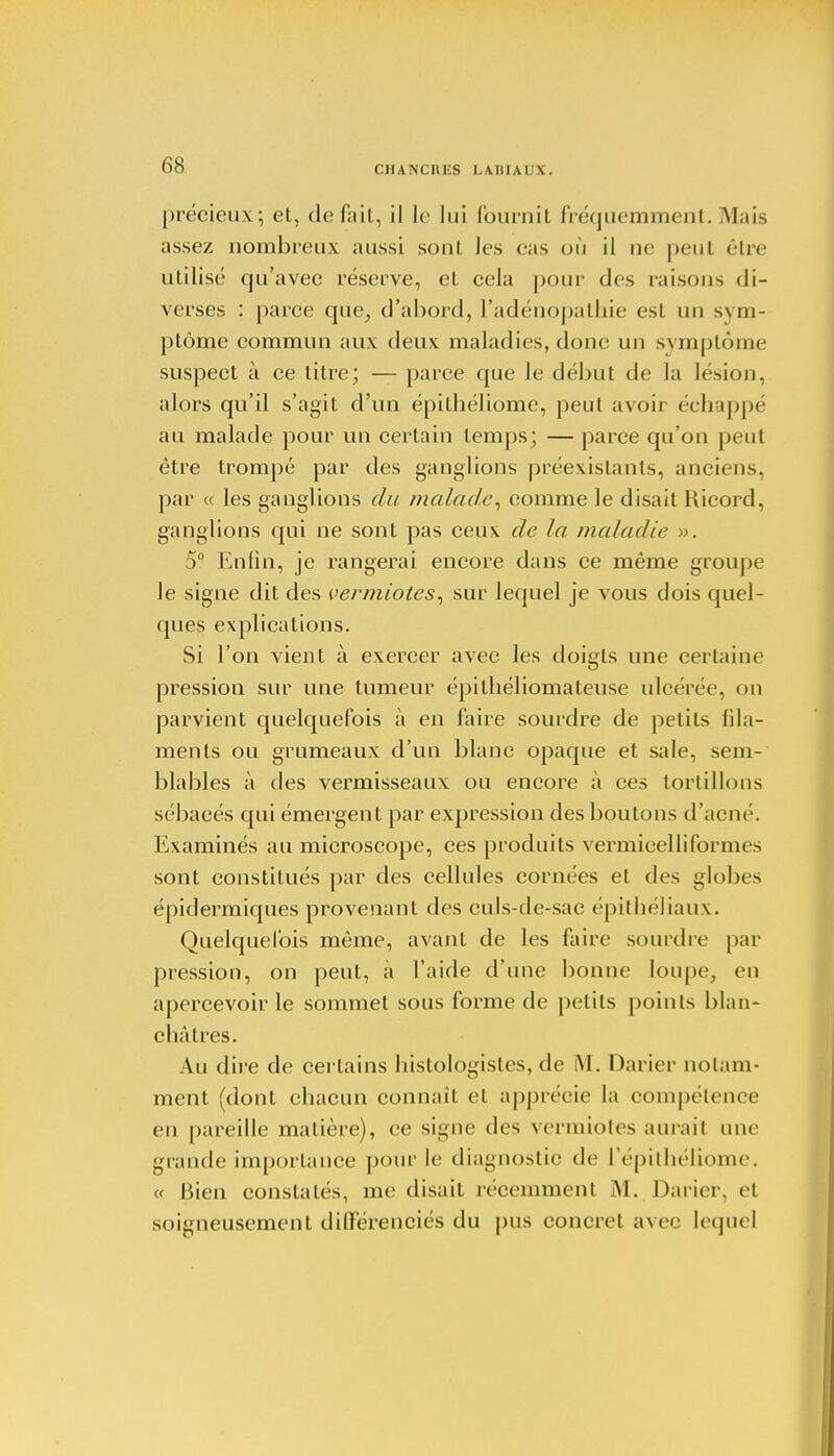 CHANCHES L.MIIAL'X. précieux; et, défait, il le lui fournit fréquemment.Mais assez nombreux aussi sont les cas où il ne peut être utilisé qu'avec réserve, et cela pour des raisons di- verses : parce que, d'abord, l'adénopathie est un sym- ptôme commun aux deux maladies, donc un symptôme suspect à ce titre; — parce que le début de la lésion, alors qu'il s'agit d'un épilhéliome, peut avoir échappé au malade pour un certain temps; — parce qu'on peut être trompé par des ganglions préexistants, anciens, par « les ganglions du malade, comme le disait Hicord, ganglions qui ne sont pas ceux de la maladie ». 5° Enfin, je rangerai encore dans ce même groupe le signe dit des vermiotes, sur lequel je vous dois quel- ques explications. Si l'on vient à exercer avec les doigts une certaine pression sur une tumeur épitliéliomateuse ulcérée, on parvient quelquefois à en faire sourdre de petits fila- ments ou grumeaux d'un blanc opaque et sale, sem- blables à des vermisseaux ou encore à ces tortillons sébacés qui émergent par expression des boutons d'acné. Examinés au microscope, ces produits vermicelliformes sont constitués par des cellules cornées et des globes épidermiques provenant des euls-de-sae épithéJiaux. Quelquefois même, avant de les faire sourdre par pression, on peut, à l'aide d'une bonne loupe, en apercevoir le sommet sous forme de petits points blan- châtres. Au dire de certains histologistes, de M. Darier notam- ment (dont chacun connaît et apprécie la compétence en pareille matière), ce signe des vermiotes aurait une grande importance pour le diagnostic de l'épithéliome. cf Bien constatés, me disait récemment M. Darier. et soigneusement différenciés du pus concret avec lequel