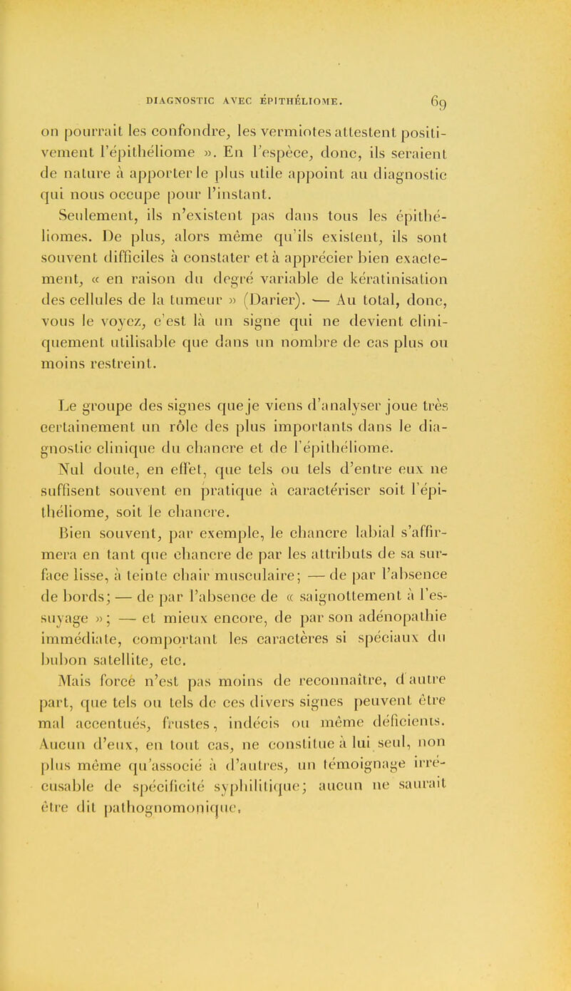 on pourrait les confondre, les vermiotes attestent positi- vement l'épithéliome ». En l'espèce, donc, ils seraient de nature à apporter le plus utile appoint au diagnostic qui nous occupe pour l'instant. Seulement, ils n'existent pas dans tous les épithé- liomes. De plus, alors môme qu'ils existent, ils sont souvent difficiles à constater et à apprécier bien exacte- ment, « en raison du degré variable de kératinisation des cellules de la tumeur » (Darier). ■— Au total, donc, vous le voyez, c'est là un signe qui ne devient clini- quement utilisable que dans un nombre de cas plus ou moins restreint. Le groupe des signes que je viens d'analyser joue très certainement un rôle des plus importants dans le dia- gnostic clinique du chancre et de l'épithéliome. Nul doute, en effet, que tels ou tels d'entre eux ne suffisent souvent en pratique à caractériser soit l'épi- théliome, soit le chancre. Bien souvent, par exemple, le chancre labial s'affir- mera en tant que chancre de par les attributs de sa sur- face lisse, à teinte chair musculaire; — de par l'absence de bords; — de par l'absence de « saignottement à l'es- suyage »; — et mieux encore, de par son adénopathie immédiate, comportant les caractères si spéciaux du bubon satellite, etc. Mais force n'est pas moins de reconnaître, d'autre part, que tels ou tels de ces divers signes peuvent être mal accentués, frustes, indécis ou même déficients. \iicu 11 d'eux, en tout cas, ne constitue à lui seul, non plus même qu'associé à d'autres, un témoignage irré- cusable de spécificité syphilitique; aucun ne saurait être dit pathognomonique,