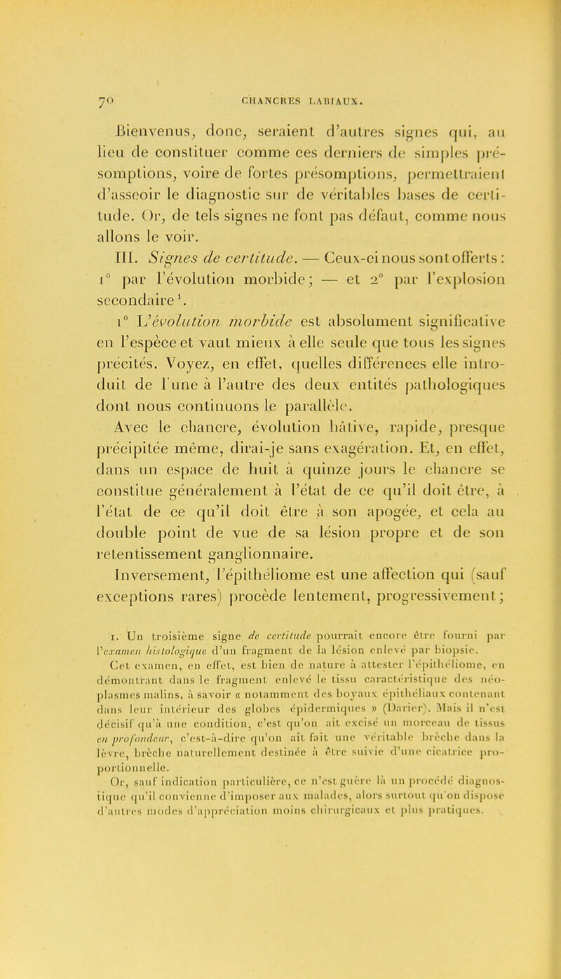 Bienvenus, clone, seraient d'autres signes qui, au lieu de constituer comme ces derniers de simples pré- somptions, voire de fortes présomptions, permettraienl d'asseoir le diagnostic sur de véritables bases de certi- tude. Or, de tels signes ne font pas défaut, comme nous allons le voir. IÏI. Signes de certitude. — Ceux-ci nous sont offerts : i° par l'évolution morbide; — et i° par l'explosion secondaire i° U évolution morbide est absolument significative en l'espèce et vaut mieux à elle seule que tous lessignes précités. Voyez, en effet, quelles différences elle intro- duit de l'une à l'autre des deux entités pathologiques dont nous continuons le parallèle. Avec le chancre, évolution hâtive, rapide, presque précipitée même, dirai-je sans exagération. Et, en effet, dans un espace de huit à quinze jours le chancre se constitue généralement à l'état de ce qu'il doit être, à l'état de ce qu'il doit être à son apogée, et cela au double point de vue de sa lésion propre et de son retentissement ganglionnaire. Inversement, Tépithéliome est une affection qui (sauf exceptions rares) procède lentement, progressivement ; i. Un troisième signe de certitude pourrait encore être fourni par Vexamen histologique d'un fragment de la lésion enlevé par biopsie. Cet examen, en effet, est bien de nature à attester l'épitbéliome, en démontrant dans le fragment enlevé le tissu caractéristique des néo- p] asm es malins, à savoir « notamment des boyaux épithéliaux contenant dans leur intérieur des globes épidermiques » (Darier). Mais il n'est décisif qu'à une condition, c'est qu'on ait excisé un morceau de tissus en profondeur, c'est-à-dire qu'on ait fait une véritable brèche dans la lèvre, brèche naturellement destinée à être suivie d'une cicatrice pro- Or, sauf indication particulière, ce n'est guère là un procédé diagnos- tique qu'il convienne d'imposer aux malades, alors surtout qu'on dïspi isé d'autres modes d'appréciation moins cbirurgicaux et plus pratiques. portionnelle