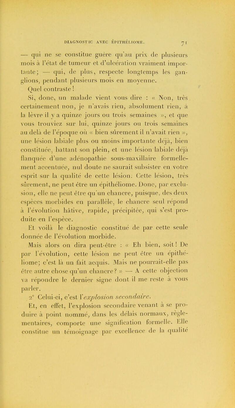 — qui ne se constitue guère qu'au prix de plusieurs mois à L'état de tumeur et d'ulcération vraiment impor- tante; — qui, de plus, respecte longtemps les gan- glions, pendant plusieurs mois en moyenne. Quel contraste ! Si, donc, un malade vient vous dire : « Non, très certainement non, je n'avais rien, absolument rien, à La lèvre il y a quinze jours ou trois semaines », et que vous trouviez sur lui, quinze jours ou trois semaines au delà de l'époque où « bien sûrement il n'avait rien », une lésion labiale plus ou moins importante déjà, bien constituée, battant son plein, et une lésion labiale déjà flanquée d'une adénopathie sous-maxillaire formelle- ment accentuée, nul doute ne saurait subsister en votre esprit sur la qualité de celte lésion. Cette lésion, très sûrement, ne peut être un épithéliome. Donc, par exclu- sion, elle ne peut être qu'un cbancre, puisque, des deux espèces morbides en parallèle, le cbancre seul répond à l'évolution hâtive, rapide, précipitée, qui s'est pro- duite en l'espèce. Et voilà le diagnostic constitué de par cette seule donnée de l'évolution morbide. Mais alors on dira peut-être : « Eh bien, soit! De par l'évolution, cette lésion ne peut être un épithé- liome; c'est là un fait acquis. Mais ne pourrait-elle pas être autre chose qu'un chancre? » — A celte objection va répondre le dernier signe dont il me reste à vous parler. 2 Celui-ci, c'est Xexplosion secondaire. Et, en effet, l'explosion secondaire venant à se pro- duire a point nommé, dans les délais normaux, régle- mentaires, comporte une signification formelle. Elle constitue un témoignage par excellence de la qualité