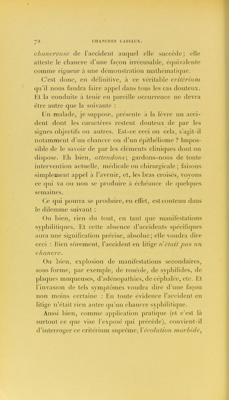 chancreusè de l'accident auquel elle succède; elle atteste le chancre d'une façon irrécusable, équivalente comme rigueur à une démonstration mathématique. C'est donc, en définitive, à ce véritable critérium qu'il nous faudra faire appel dans tous les cas douteux. Et la conduite à tenir en pareille occurrence ne devra être autre que la suivante : Un malade, je suppose, présente à la lèvre un acci- dent dont les caractères restent douteux de par les signes objectifs ou autres. Est-ce ceci ou cela, s'agit-il notamment d'un chancre ou d'un épithéliome ? Impos- sible de le savoir de par les éléments cliniques dont on dispose. Eh bien, attendons \ gardons-nous de toute intervention actuelle, médicale ou chirurgicale ; faisons simplement appel à l'avenir, et, les bras croisés, voyons ce qui va ou non se produire à échéance de quelques semaines. Ce qui pourra se produire, en effet, est contenu dans le dilemme suivant : Ou bien, rien du tout, en tant que manifestations syphilitiques. Et cette absence d'accidents spécifiques aura une signification précise, absolue; elle voudra dire ceci : Bien sûrement, l'accident en litige n était pas un chancre. Ou bien, explosion de manifestations secondaires, sous forme, par exemple, de roséole, de syphilides, de plaques muqueuses, d'adénopathies, de céphalée, etc. Et l'invasion de tels symptômes voudra dire d'une façon non moins certaine : En toute évidence l'accident en litige n'était rien autre qu'un chancre syphilitique. Aussi bien, comme application pratique (et c'est la surtout ce que vise l'exposé qui précède), convient-il d'interroger ce critérium suprême, Y évolution morbide y
