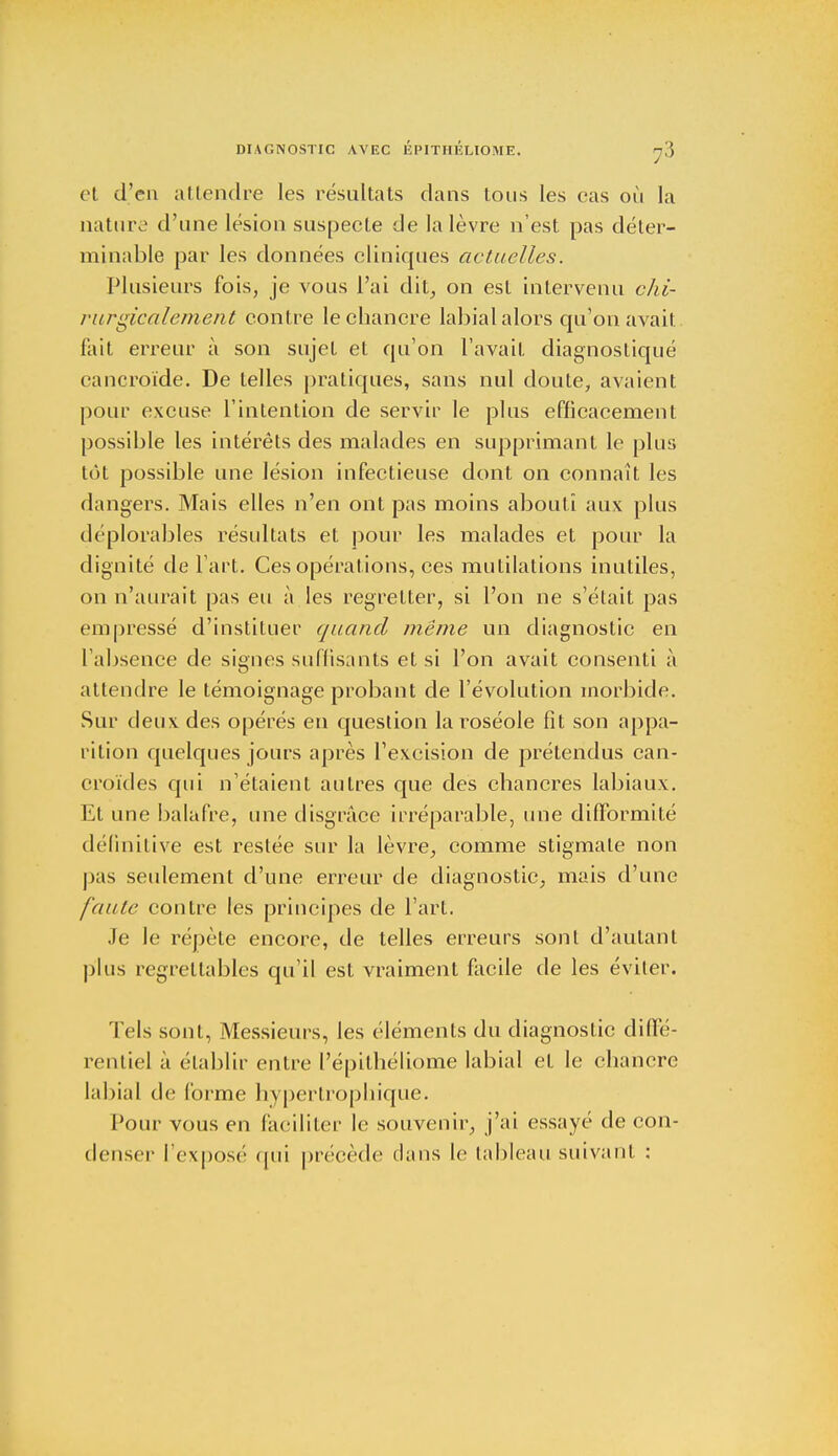 et cl'cn attendre les résultats dans tous les cas où la nature d'une lésion suspecte de la lèvre n'est pas déter- minable par les données cliniques actuelles. Plusieurs fois, je vous l'ai dit, on est intervenu chi- rurgicalement contre le chancre labial alors qu'on avait fait erreur à son sujet et qu'on l'avait diagnostiqué cancroïde. De telles pratiques, sans nul doute, avaient pour excuse l'intention de servir le plus efficacement possible les intérêts des malades en supprimant le plus tôt possible une lésion infectieuse dont on connaît les dangers. Mais elles n'en ont pas moins abouti aux plus déplorables résultats et pour les malades et pour la dignité de l'art. Ces opérations, ces mutilations inutiles, on n'aurait pas eu à les regretter, si l'on ne s'était pas empressé d'instituer quand même un diagnostic en l'absence de signes suffisants et si l'on avait consenti à attendre le témoignage probant de l'évolution morbide. Sur deux des opérés en question la roséole fit son appa- rition quelques jours après l'excision de prétendus can- croïdes qui n'étaient autres que des chancres labiaux. Et une balafre, une disgrâce irréparable, une difformité définitive est restée sur la lèvre, comme stigmate non pas seulement d'une erreur de diagnostic, mais d'une faute contre les principes de l'art. Je le répète encore, de telles erreurs sont d'autant plus regrettables qu'il est vraiment facile de les éviter. Tels sont, Messieurs, les éléments du diagnostic diffé- rentiel à établir entre l'épithéliome labial et le chancre labial de (orme hypertrophique. Pour vous en faciliter le souvenir, j'ai essayé de con- denser l'exposé qui précède dans le tableau suivant :
