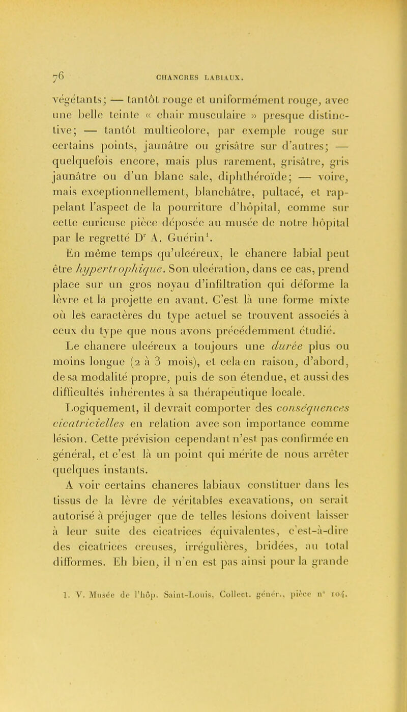végétants; — tantôt rouge et uniformément rouge, avec une belle teinte « chair musculaire » presque distinc- live; — tantôt multicolore, par exemple rouge sur certains points, jaunâtre ou grisâtre sur d'autres; — quelquefois encore, mais plus rarement, grisâtre, gris jaunâtre ou d'un blanc sale, diphthéroïde; — voire, mais exceptionnellement, blanchâtre, pultacé, et rap- pelant l'aspect de la pourriture d'hôpital, comme sur cette curieuse pièce déposée au musée de notre hôpital par le regretté Dr A. Guérin1. En même temps qu'ulcéreux, le chancre labial peut être hyperti oph ique. Son ulcération, dans ce cas, prend place sur un gros noyau d'infiltration qui déforme la lèvre et la projette en avant. C'est là une forme mixte où les caractères du type actuel se trouvent associés à ceux du type que nous avons précédemment étudié. Le chancre ulcéreux a toujours une durée plus ou moins longue (2 à 3 mois), et cela en raison, d'abord, de sa modalité propre, puis de son étendue, et aussi des difficultés inhérentes à sa thérapeutique locale. Logiquement, il devrait comporter des conséquences cicatricielles en relation avec son importance comme lésion. Cette prévision cependant n'est pas confirmée en général, et c'est là un point qui mérite de nous arrêter quelques instants. A voir certains chancres labiaux constituer dans les tissus de la lèvre de véritables excavations, on serait autorisé à préjuger que de telles lésions doivent laisser à leur suite des cicatrices équivalentes, c'est-à-dire des cicatrices creuses, irrégulières, bridées, au total difformes. Eh bien, il n'en est pas ainsi pour la grande 1. V. Musée de l'hôp. Saint-Louis, Collect. génér., pièce iv n>,\