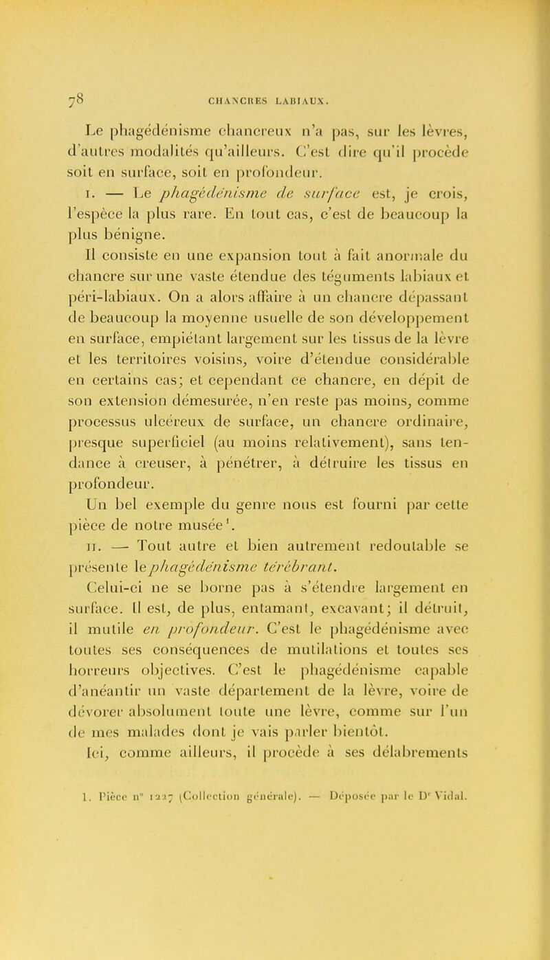 Le phagédénisme chancreux n'a pas, sur les lèvres, d'autres riiodalités qu'ailleurs, (l'est dire qu'il procède soit en surface, soit en profondeur. r. — Le phagédénisme de surface est, je crois, l'espèce la plus rare. En tout cas, c'est de beaucoup la plus bénigne. Il consiste en une expansion tout à fait anormale du chancre sur une vaste étendue des téguments labiaux et péri-labiaux. On a alors affaire à un chancre dépassant de beaucoup la moyenne usuelle de son développement en surface, empiétant largement sur les tissus de la lèvre et les territoires voisins, voire d'étendue considérable en certains cas; et cependant ce chancre, en dépit de son extension démesurée, n'en reste pas moins, comme processus ulcéreux de surface, un chancre ordinaire, presque superficiel (au moins relativement), sans ten- dance à creuser, à pénétrer, à détruire les tissus en profondeur. Un bel exemple du genre nous est fourni par cette pièce de notre musée1. 11. — Tout autre et bien autrement redoutable se présente le phagédénisme térébrant. Celui-ci ne se borne pas à s'étendre largement en surface. Il est, de plus, entamant, excavant; il détruit, il mutile en profondeur. C'est le phagédénisme avec toutes ses conséquences de mutilations et toutes ses horreurs objectives. C'est le phagédénisme capable d'anéantir un vaste déparlement de la lèvre, voire de dévorer absolument toute une lèvre, comme sur l'un de mes malades dont je vais parler bientôt. Ici, comme ailleurs, il procède à ses délabrements 1. Pièce n° 12*7 ^Collection générale), — Déposée par le Dr Vidal.