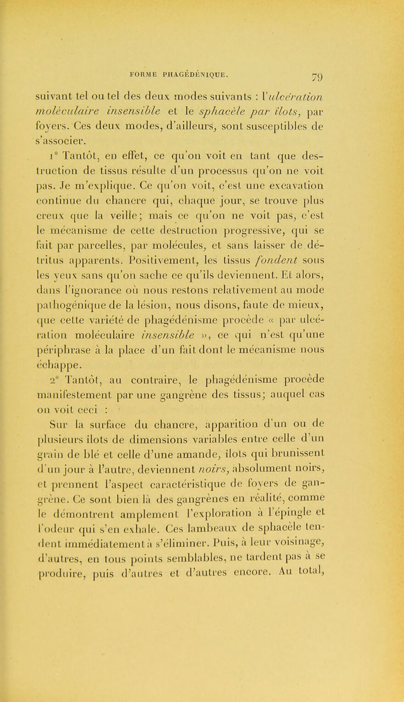 suivant tel ou tel des deux modes suivants : Xulcération moléculaire insensible et le sphacèle par îlots, par foyers. Ces deux modes, d'ailleurs, sont susceptibles de s'associer. i° Tantôt, en effet, ce qu'on voit en tant que des- truction de tissus résulte d'un processus qu'on ne voit pas. Je m'explique. Ce qu'on voit, c'est une excavation continue du chancre qui, chaque jour, se trouve plus creux que la veille; mais ce qu'on ne voit pas, c'est le mécanisme de cette destruction progressive, qui se fait par parcelles, par molécules, et sans laisser de dé- tritus apparents. Positivement, les tissus fondent sous les yeux sans qu'on sache ce qu'ils deviennent. Et alors, dans l'ignorance où nous restons relativement au mode palhogénique de la lésion, nous disons, faute de mieux, que cette variété de phagédénisme procède « par ulcé- ration moléculaire insensible )>ç ce qui n'est qu'une périphrase à la place d'un fait dont le mécanisme nous échappe. 2° Tantôt, au contraire, le phagédénisme procède manifestement par une gangrène des tissus; auquel cas on voit ceci : Sur la surface du chancre, apparition d'un ou de plusieurs îlots de dimensions variables entre celle d'un grain de blé et celle d'une amande, îlots qui brunissent d'un jour à l'autre, deviennent noirs, absolument noirs, et prennent l'aspect caractéristique de foyers de gan- grène. Ce sont bien là des gangrènes en réalité, comme le démontrent amplement l'exploration à l'épingle et l'odeur qui s'en exhale. Ces lambeaux de sphacèle ten- dent immédiatement à s'éliminer. Puis, à leur voisinage, d'autres, en tous points semblables, ne tardent pas à se produire, puis d'autres et d'autres encore. Au total,