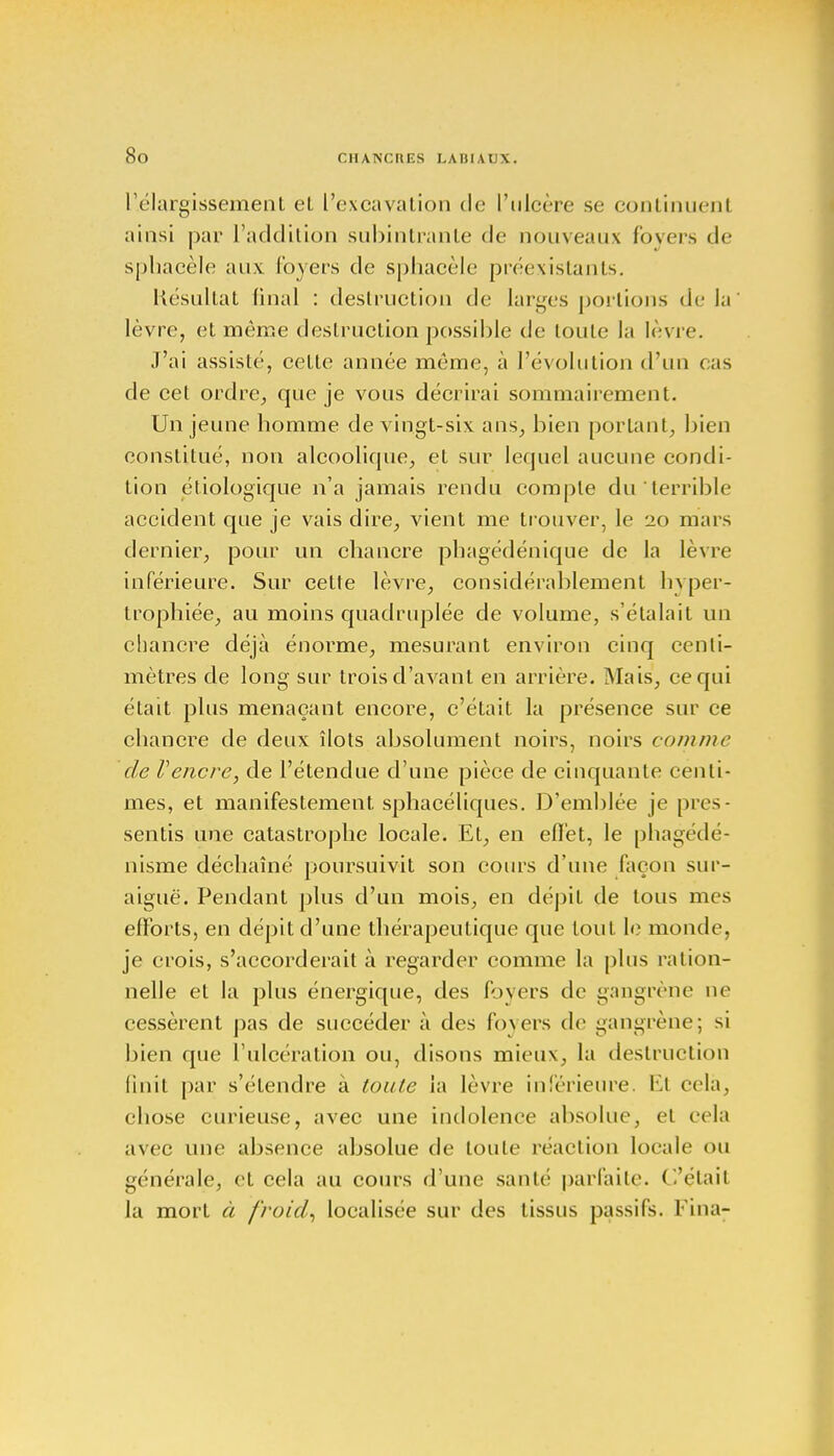 ['.élargissement el L'excavation de l'ulcère se continuent ainsi par l'addition subintrante de nouveaux foyers <l<- sphaeèle aux foyers de sphacèle préexistants. Késultat final : destruction de larges portions de la lèvre, et même destruction possible de toute la lèvre. J'ai assisté, cette année même, à l'évolution d'un cas de cet ordre, que je vous décrirai sommairement. Un jeune homme de vingt-six ans, bien portant, bien constitué, non alcoolique, et sur lequel aucune condi- tion étiologique n'a jamais rendu compte du terrible accident que je vais dire, vient me trouver, le 20 mars dernier, pour un chancre phagédénique de la lèvre inférieure. Sur cette lèvre, considérablement hyper- trophiée, au moins quadruplée de volume, s'étalait un chancre déjà énorme, mesurant environ cinq centi- mètres de long sur trois d'avant en arrière. Mais, ce qui était plus menaçant encore, c'était la présence sur ce chancre de deux îlots absolument noirs, noirs comme de Vencre, de l'étendue d'une pièce de cinquante centi- mes, et manifestement sphacéliques. D'emblée je pres- sentis une catastrophe locale. Et, en eflèt, le phagédé- nisme déchaîné poursuivit son cours d'une façon sur- aiguë. Pendant plus d'un mois, en dépit de tous mes efforts, en dépit d'une thérapeutique que tout le monde, je crois, s'accorderait à regarder comme la plus ration- nelle et la plus énergique, des foyers de gangrène ne cessèrent pas de succéder à des foyers de gangrène; si bien que l'ulcération ou, disons mieux, la destruction finit par s'étendre à toute la lèvre inférieure. El cela, chose curieuse, avec une indolence absolue, et cela avec une absence absolue de toute réaction locale ou générale, et cela au cours d'une saule parfaite. C'était la mort à froid, localisée sur des tissus passifs, l'ina-