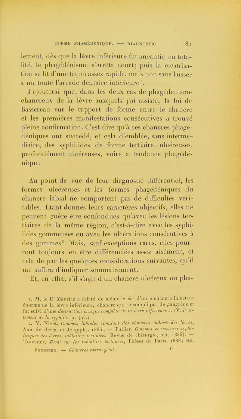 lement, dès que la lèvre inférieure fut anéantie en tota- lité, le phagédénisme s'arrêta court; puis la cicatrisa- tion se fit d'une façon assez rapide, mais non sans laisser à nu toute l'arcade dentaire inférieure1. J'ajouterai que, dans les deux cas de phagédénisme chancreux de la lèvre auxquels j'ai assisté, la loi de Bassereau sur le rapport de forme entre le chancre et les premières manifestations consécutives a trouvé pleine confirmation. C'est dire qu'à ces chancres phagé- déniques ont succédé, et cela d'emblée, sans intermé- diaire, des syphilicles de forme tertiaire, ulcéreuses, profondément ulcéreuses, voire à tendance phagédé- nique. Au point de vue de leur diagnostic différentiel, les formes ulcéreuses et les formes phagédéniques du chancre labial ne comportent pas de difficultés véri- tables. Étant donnés leurs caractères objectifs, elles ne peuvent guère être confondues qu'avec les lésions ter- tiaires de la même région, c'est-à-dire avec les syphi- litles gommeuses ou avec les ulcérations consécutives à des gommes2. Mais, sauf exceptions rares, elles pour- ront toujours en être différenciées assez aisément, et cela de par les quelques considérations suivantes, qu'il me suffira d'indiquer sommairement. Et, en effet, s'il s'agit d'un chancre ulcéreux ou pha- 1. M. le Dr Mauriac a relaté de même le cas d'un a chancre infectant énorme de la lèvre inférieure, cliancre qui se compliqua de gangrène et fut suivi d'une destruction presque complète de la lèvre inférieure ». (V.Trai- tement de la syphilis, p. 497-) 2. V. Nivet, Gommes labiales simulant des chancres indurés des lèvres, Ann. de derm. et de syph., 1886 ; — Tuffier, Gommes et scléroses syphi- litiques des lèvres, lahialiles tertiaires (Revue de chirurgie, oct. 1886) ; — Tournier, Essai sur les lahialiles tertiaires, Tlièses de Paris, 1888; etc. FotraicrBE. — Chancres extra-génit. 6