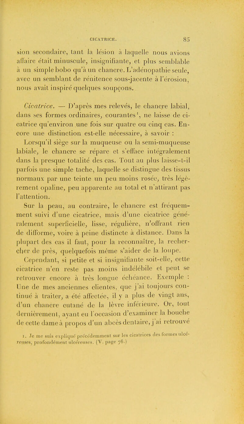 sion secondaire, tant la lésion à laquelle nous avions affaire était minuscule, insignifiante, et plus semblable à un simple bobo qu'à un chancre. L'adénopathie seule, avec un semblant de rénitence sous-jacente à l'érosion, nous avait inspiré quelques soupçons. Cicatrice. — D'après mes relevés, le chancre labial, dans ses formes ordinaires, courantes1, ne laisse de ci- catrice qu'environ une fois sur quatre ou cinq cas. En- core une distinction est-elle nécessaire, à savoir : Lorsqu'il siège sur la muqueuse ou la semi-muqueuse labiale, le chancre se répare et s'efface intégralement dans la presque totalité des cas. Tout au plus laisse-t-il parfois une simple tache, laquelle se distingue des tissus normaux par une teinte un peu moins rosée, très légè- rement opaline, peu apparente au total et n'attirant pas l'attention. Sur la peau, au contraire, le chancre est fréquem- ment suivi d'une cicatrice, mais d'une cicatrice géné- ralement superficielle, lisse, régulière, n'offrant rien de difforme, voire à peine distincte à distance. Dans la plupart des cas il faut, pour la reconnaître, la recher- cher de près, quelquefois même s'aider de la loupe. dépendant, si petite et si insignifiante soit-elle, cette cicatrice n'en reste pas moins indélébile et peut se retrouver encore à très longue échéance. Exemple : line de mes anciennes clientes, que j'ai toujours con- tinué à traiter, a été affectée, il y a plus de vingt ans, d'un chancre cutané de la lèvre inférieure. Or, tout dernièrement, avant eu l'occasion d'examiner la bouche de cette dameà propos d'un abcès dentaire, j'ai retrouve i. Je me suis expliqué précédemment sur les cicatrices des formes ulcé- reuses, profondément ulcéreuses. (V. page 76.)