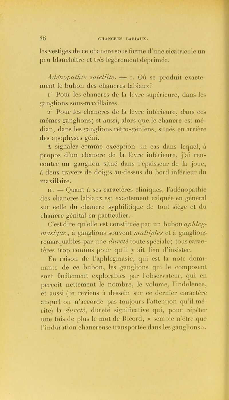 les vestiges de ce chancre sous forme d'une cicalricule un peu blanchâtre et très légèrement déprimée. Ade'nopathie satellite. — i. Où se produit exacte- ment le bubon des chancres labiaux? i° Pour les chancres de la lèvre supérieure, dans les ganglions sous-maxillaires. 2° Pour les chancres de la lèvre inférieure, dans ces mêmes ganglions; et aussi, alors que. le chancre est mé- dian, dans les ganglions rétro-géniens, situés en arrière des apophyses géni. k signaler comme exception un cas dans lequel, à propos d'un chancre de la lèvre inférieure, j'ai ren- contré un ganglion situé dans l'épaisseur de la joue, à deux travers de doigts au-dessus du bord inférieur du maxillaire. ii. — Quant à ses caractères cliniques, l'adénopathie des chancres labiaux est exactement calquée en général sur celle du chancre syphilitique de tout siège et du chancre génital en particulier. C'est dire qu'elle est constituée par un bubon aphleg- rtiasique, à ganglions souvent multiples et à ganglions remarquables par une dureté toute spéciale; touscarac- l< res trop connus pour qu'il y ait lieu d'insister. En raison de l'aphlegmasie, qui est la note domi- nante de ce bubon, les ganglions qui le composent sont facilement exploitables par l'observateur, qui en perçoit nettement le nombre, le volume, l'indolence1, et aussi (je reviens à dessein sur ce dernier caractère auquel on n'accorde pas toujours l'attention qu'il mé- rite) la dureté, dureté significative qui, pour répéter une fois de plus le mot de Ricord, « semble n'être que l'induration chancreuse transportée dans les ganglions».
