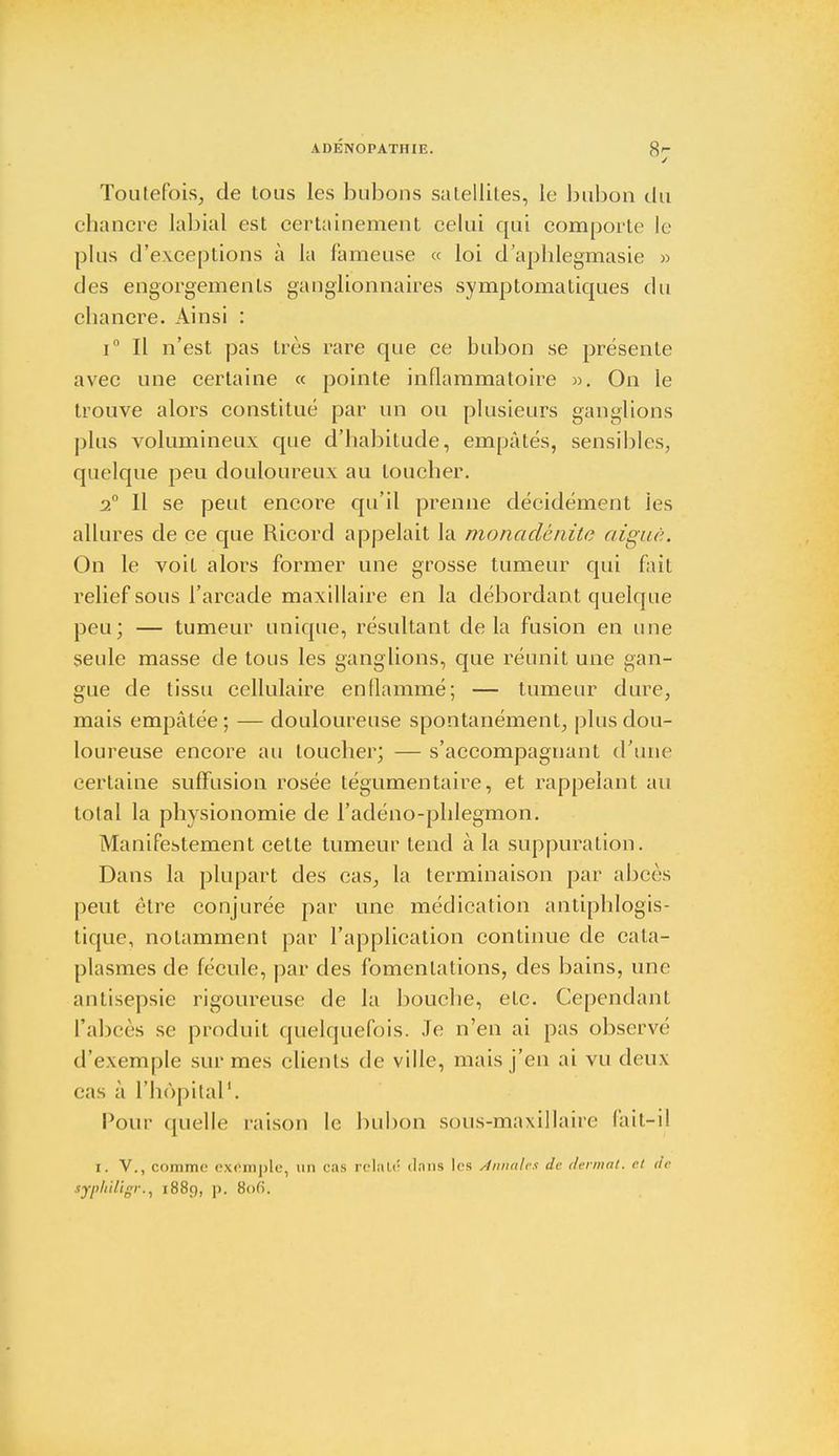 ADÉNOPATHIE. 8j Toutefois, de tous les bubons satellites, le bubon du chancre labial est certainement celui qui comporte le plus d'exceptions à la fameuse « loi d'aphlegmasie » des engorgements ganglionnaires symptomatiques du chancre. Ainsi : i° Il n'est pas très rare que ce bubon se présente avec une certaine « pointe inflammatoire ». On le trouve alors constitué par un ou plusieurs ganglions plus volumineux que d'habitude, empâtés, sensibles, quelque peu douloureux au loucher. 2° Il se peut encore qu'il prenne décidément les allures de ce que Ricord appelait la monaclcnitc aiguë. On le voit alors former une grosse tumeur qui fait relief sous l'arcade maxillaire en la débordant quelque peu; — tumeur unique, résultant delà fusion en une seule masse de tous les ganglions, que réunit une gan- gue de tissu cellulaire enflammé; — tumeur dure, mais empâtée; — douloureuse spontanément, plus dou- loureuse encore au toucher; — s'accompagnant d'une certaine suffusion rosée tégumentaire, et rappelant au total la physionomie de l'adéno-phlegmon. Manifestement cette tumeur tend à la suppuration. Dans la plupart des cas, la terminaison par abcès peut être conjurée par une médication antiphlogis- tique, notamment par l'application continue de cata- plasmes de fécule, par des fomentations, des bains, une antisepsie rigoureuse de la bouche, etc. Cependant l'abcès se produit quelquefois. Je n'en ai pas observé d'exemple sur mes clients de ville, mais j'en ai vu deux cas à l'hôpital1. Pour quelle raison le bubon sous-maxillaire fait-il t. V., comme exemple, un cas relaie dnns les Annales de dermat. et de typhUigr.^ 1889, p. 8<>fi.