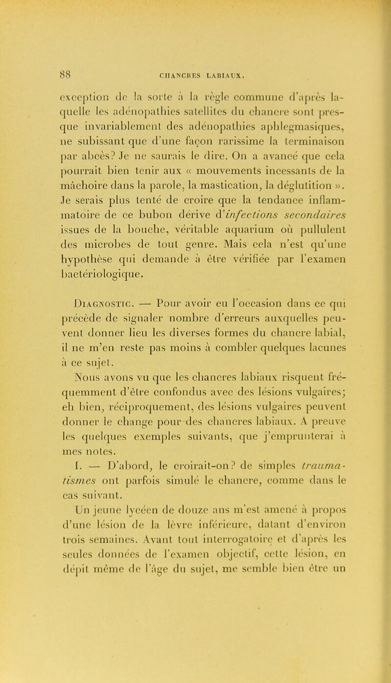 exception de la sorte à la règle commune d'après la- quelle les adénopathies satellites du chancre sont pres- que invariablement des adénopatlùes aphlegmasiques, ne subissant que d'une façon rarissime la terminaison par abcès? Je ne saurais le dire. On a avancé que cela pourrait bien tenir aux « mouvements incessants de la mâchoire dans la parole, la mastication, la déglutition ». Je serais plus tenté de croire que la tendance inflam- matoire de ce bubon dérive d'infections secondaires issues de la bouche, véritable aquarium où pullulent des microbes de tout genre. Mais cela n'est qu'une hypothèse qui demande à être vérifiée par l'examen bactériologique. Diagnostic. — Pour avoir eu l'occasion dans ce qui précède de signaler nombre d'erreurs auxquelles peu- vent donner lieu les diverses formes du chancre labial, il ne m'en reste pas moins à combler quelques lacunes à ce sujet. Nous avons vu que les chancres labiaux risquent fré- quemment d'être confondus avec des lésions vulgaires; eh bien, réciproquement, des lésions vulgaires peuvent donner le change pour des chancres labiaux. A preuve les quelques exemples suivants, que j'emprunterai à mes notes. I. — D'abord, le croirait-on? de simples trauma- tismes ont parfois simulé le chancre, comme dans le cas suivant. Un jeune lycéen de douze ans m'est amené à propos d'une lésion de la lèvre Inférieure, datant d'environ trois semaines. Avant tout interrogatoire et d'après les seules données de l'examen objectif, celle lésion, en dépit même de l'Age du sujet, me semble bien être un