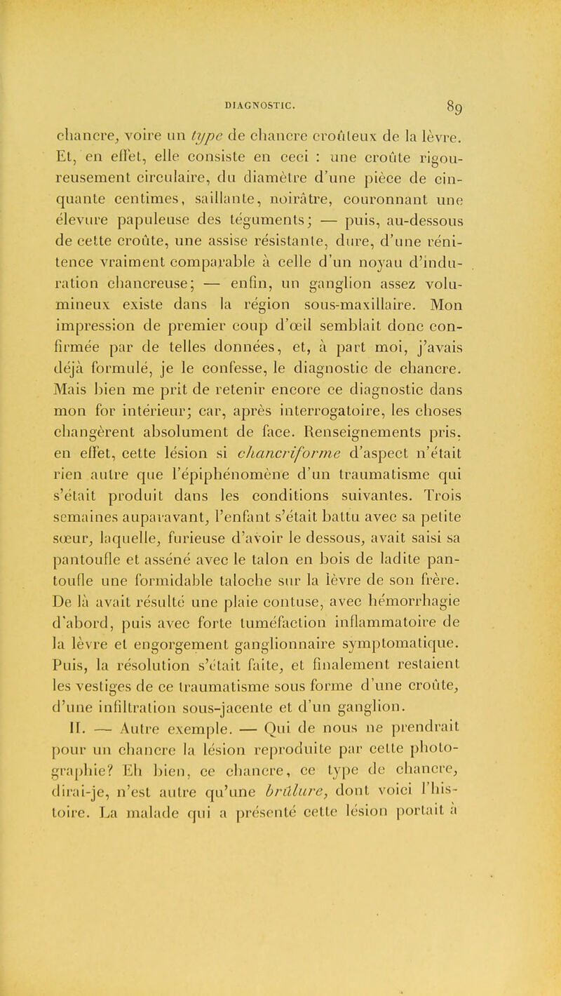 chancre, voire un type de chancre croûleux de la lèvre. Et, en effet, elle consiste en ceci : une croûte rigou- reusement circulaire, du diamètre d'une pièce de cin- quante centimes, saillante, noirâtre, couronnant une élevure papuleuse des téguments; — puis, au-dessous de cette croûte, une assise résistante, dure, d'une réni- tence vraiment comparable à celle d'un noyau d'indu- ration chancreuse; — enfin, un ganglion assez volu- mineux: existe dans la région sous-maxillaire. Mon impression de premier coup d'œil semblait donc con- firmée par de telles données, et, à part moi, j'avais déjà formulé, je le confesse, le diagnostic de chancre. Mais bien me prit de retenir encore ce diagnostic dans mon for intérieur; car, après interrogatoire, les choses changèrent absolument de face. Renseignements pris, en effet, cette lésion si chancriforme d'aspect n'était rien autre que l'épiphénomène d'un traumatisme qui s'était produit dans les conditions suivantes. Trois semaines auparavant, l'enfant s'était battu avec sa petite sœur, laquelle, furieuse d'avoir le dessous, avait saisi sa pantoufle et asséné avec le talon en bois de ladite pan- toufle une formidable taloche sur la lèvre de son frère. De là avait résulté une plaie contuse, avec hémorrhagie d'abord, puis avec forte tuméfaction inflammatoire de la lèvre et engorgement ganglionnaire symptomatique. Puis, la résolution s'était faite, et finalement restaient les vestiges de ce traumatisme sous forme d'une croûte, d'une infiltration sous-jacente et d'un ganglion. II. — Autre exemple. — Qui de nous ne prendrait pour un chancre la lésion reproduite par celte photo- graphie? Eh bien, ce chancre, ce type de chancre, dirai-je, n'est autre qu'une brûlure, dont voici l'his- toire. La malade qui a présenté celle lésion portait a