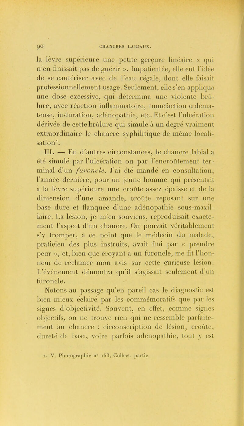 la lèvre supérieure une petite gerçure linéaire « qui n'en Finissait pas de guérir ». Impatientée, elle eut l'idée de se cautériser avec de l'eau régale, dont elle faisait professionnellement usage. Seulement, elle s'en appliqua une dose excessive, qui détermina une violente brû- lure, avec réaction inflammatoire, tuméfaction œdéma- teuse, induration, adénopathie, etc. Et c'est l'ulcération dérivée de cette brûlure qui simule à un degré vraiment extraordinaire le chancre syphilitique de même locali- sation1. III. — En d'autres circonstances, le chancre labial a été simulé par l'ulcération ou par l'encroûtement ter- minal d'un furoncle. J'ai été mandé en consultation, l'année dernière, pour un jeune homme qui présentait à la lèvre supérieure une croûte assez épaisse et de la dimension d'une amande, croûte reposant sur une base dure et flanquée d'une adénopathie sous-maxil- laire. La lésion, je m'en souviens, reproduisait exacte- ment l'aspect d'un chancre. On pouvait véritablement s'y tromper, à ce point que le médecin du malade, praticien des plus instruits, avait fini par « prendre peur », et, bien que croyant à un furoncle, me fit l'hon- neur de réclamer mon avis sur cette curieuse lésion. L'événement démontra qu'il s'agissait seulement d'un furoncle. Notons au passage qu'en pareil cas le diagnostic es! bien mieux éclairé par les commémorât ifs que par les signes d'objectivité. Souvent, en eflet, comme signes objectifs, on ne trouve rien qui ne ressemble parfaite- ment au chancre : circonscription de Lésion,, croûte, dureté de base, voire parfois adénopathie, toul \ es! 1. V. Photographie 11° 153, Collect. partie.