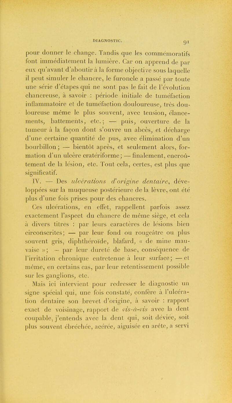 pour donner le change. Tandis que les commémora tifs font immédiatement la lumière. Car on apprend de par eux qu'avant d'aboutir à la forme objective sous laquelle il peut simuler le chancre, le furoncle a passé par toute une série d'étapes qui ne sont pas le fait de l'évolution chancreuse, à savoir : période initiale de tuméfaction inflammatoire et de tuméfaction douloureuse, très dou- loureuse même le plus souvent, avec tension, élance- ments, battements, etc.; — puis, ouverture de la tumeur à la façon dont s'ouvre un abcès, et décharge d'une certaine quantité de pus, avec élimination d'un bourbillon; — bientôt après, et seulement alors, for- mation d'un ulcère cratériforme; — finalement, encroû- tement de la lésion, etc. Tout cela, certes, est plus que significatif. IV. — Des ulcérations dorigine dentaire, déve- loppées sur la muqueuse postérieure delà lèvre, ont été plus d'une fois prises pour des chancres. Ces ulcérations, en effet, rappellent parfois assez exactement l'aspect du chancre de même siège, et cela à divers titres : par leurs caractères de lésions bien circonscrites; — par leur fond ou rougeâtre ou plus souvent gris, diphthéroïde, blafard, « de mine mau- vaise »; — par leur dureté de base, conséquence de l'irritation chronique entretenue à leur surface; —el même, en certains cas, par leur retentissement possible sur les ganglions, etc. Mais ici intervient pour redresser le diagnostic un signe spécial qui, une fois constaté, confère à l'ulcéra- tion dentaire son brevet d'origine, à savoir : rapport exact de voisinage, rapport de vis-à-vis avec la dent coupable, j'entends avee la dent qui, soit déviée, soit plus souvent ébréchée, acérée, aiguisée en arête, a servi