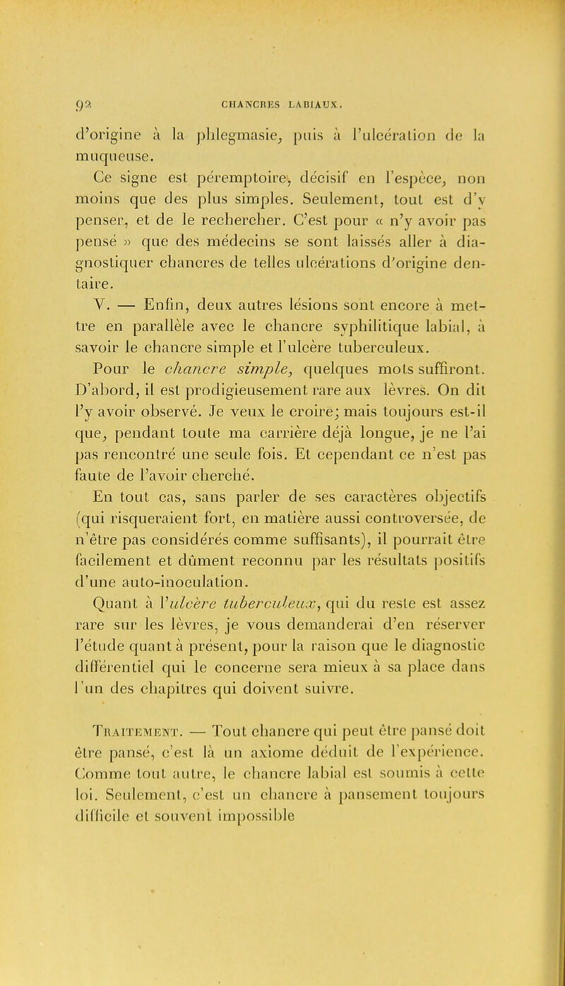 02 CHANCRKS I.A Bl AUX . d'origine à la phlegmasie, puis à l'ulcération de la muqueuse. Ce signe est péremptoire, décisif en l'espèce, non moins que des plus simples. Seulement, tout est d'v penser, et de le rechercher. C'est pour « n'y avoir pas pensé » que des médecins se sont laissés aller à dia- gnostiquer chancres de telles ulcérations d'origine den- taire. V. — Enfin, deux autres lésions sont encore à met- tre en parallèle avec le chancre syphilitique labial, à savoir le chancre simple et l'ulcère tuberculeux. Pour le chancre simple, quelques mots suffiront. D'abord, il est prodigieusement rare aux lèvres. On dit l'y avoir observé. Je veux le croire; mais toujours est-il que, pendant toute ma carrière déjà longue, je ne l'ai pas rencontré une seule fois. Et cependant ce n'est pas faute de l'avoir cherché. En tout cas, sans parler de ses caractères objectifs (qui risqueraient fort, en matière aussi controversée, de n'être pas considérés comme suffisants), il pourrait être facilement et dûment reconnu par les résultats positifs d'une auto-inoculation. Quant à l'ulcère tuberculeux, qui du reste est assez rare sur les lèvres, je vous demanderai d'en réserver l'étude quant à présent, pour la raison que le diagnostic différentiel qui le concerne sera mieux à sa place dans l'un des chapitres qui doivent suivre. Traitement. — Tout chancre qui peut être pansé doit être pansé, c'est là un axiome déduit de l'expérience. Comme tout autre, le chancre labial est soumis à cette loi. Seulement, c'est un chancre à pansement toujours difficile cl souvent impossible