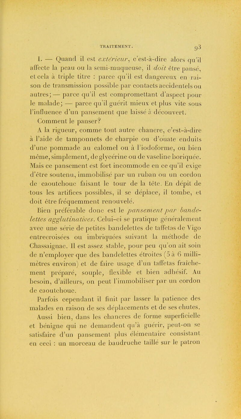 I. — Quand il est extérieur, c'est-à-dire alors qu'il affecte la peau ou la semi-muqueuse, il doit être pansé, et cela à triple titre : parce qu'il est dangereux en rai- son de transmission possible par contacts accidentels ou autres;— parce qu'il est compromettant d'aspect pour le malade; — parce qu'il guérit mieux et plus vite sous l'influence d'un pansement que laissé à découvert. Comment le panser? A la rigueur, comme tout autre chancre, c'est-à-dire à l'aide de tamponnets de charpie ou d'ouate enduits d'une pommade au calomel ou à l'iodoforme, ou bien même, simplement, de glycérine ou de vaseline boriquée. Mais ce pansement est fort incommode en ce qu'il exige d'être soutenu, immobilisé par un ruban ou un cordon de caoutchouc faisant le tour de la tête. En dépit de tous les artifices possibles, il se déplace, il tombe, et doit être fréquemment renouvelé. Bien préférable donc est le pansement par bande- lettes agglutinatives. Celui-ci se pratique généralement avec une série de petites bandelettes de taffetas de Vigo entrecroisées ou imbriquées suivant la méthode de Chassaignac. 11 est assez stable, pour peu qu'on ait soin de n'employer que des bandelettes étroites (5 à 6 milli- mètres environ) et de faire usage, d'un taffetas fraîche- ment préparé, souple, flexible et bien adhésif. Au besoin, d'ailleurs, on peut l'immobiliser par un cordon de caoutchouc. Parfois cependant il finit par lasser la patience des malades en raison de ses déplacements et de ses chutes. Aussi bien, dans les chancres de forme superficielle et bénigne qui ne demandent qu'à guérir, peut-on se satisfaire d'un pansement plus élémentaire consistant en ceci : un morceau de baudruche taillé sur le patron