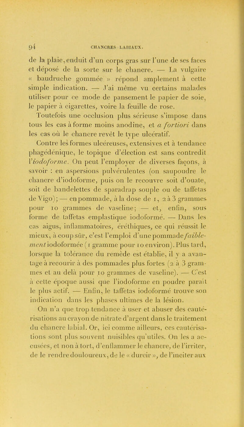 de la plaie,enduit d'un eorps gras sur l'une de ses faces et déposé de la sorte sur le chancre. — La vulgaire « baudruche gommée » répond amplement à cette simple indication. — J'ai même vu certains malades utiliser pour ce mode de pansement le papier de soie, le papier à cigarettes, voire Ja feuille de rose. Toutefois une occlusion plus sérieuse s'impose dans tous les cas à forme moins anodine, et a fortiori dans les cas où le chancre revêt le type ulcératif. Contre les formes ulcéreuses, extensives et à tendance phagédénique, le topique d'élection est sans contredit Y iodoformé. On peut l'employer de diverses façons, à savoir : en aspersions pulvérulentes (on saupoudre le chancre d'iodoforme, puis on le recouvre soit d'ouate, soit de bandelettes de sparadrap souple ou de taffetas deVigo);— en pommade, à la dose de r, aà3 grammes pour 10 grammes de vaseline; — et, enfin, sous forme de taffetas emplastique iodoformé. — Dans les cas aigus, inflammatoires, éréthiques, ce qui réussit le mieux, à coup sûr, c'est l'emploi d'une pornmade/r/^/e- ment iodoformée ( r gramme pour 10 environ). Plus tard, lorsque la tolérance du remède est établie, il y a avan- tage à recourir à des pommades plus fortes (2 à 3 gram- mes et au delà pour 10 grammes de vaseline). — C'est à cette époque aussi que l'iodoforme en poudre parmi le plus actif. — Enfin, le taffetas iodoformé trouve son indication dans les phases ultimes de la lésion. On n'a que trop tendance à user et abuser des cauté- risations au crayon de nitrate d'argent dans le traitement du chancre labial. Or, ici comme ailleurs, ces cautérisa- tions sont plus souvent nuisibles qu'utiles. On les a ac- cusées, et non à tort, d'enflammer le chancre, de l'irriter, de le rendre douloureux, de le « durcir », de l'inciter aux