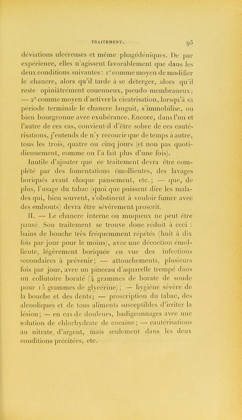 déviations ulcéreuses et même phagédéniques. De par expérience, elles n'agissent favorablement que dans les deux conditions suivantes: i° comme moyen de modifier le chancre, alors qu'il tarde à se déterger, alors qu'il reste opiniâtrement couenneux, pseudo-membraneux ; — 2° comme moyen d'activer la cicatrisation, lorsqu'à sa période terminale le chancre languit, s'immobilise, ou bien bourgeonne avec exubérance. Encore, dans l'un et l'autre de ces cas, convient-il d'être sobre de ces cauté- risations, j'entends de n'y recourir que de temps à autre, tous les trois, quatre ou cinq jours (et non pas quoti- diennement, comme on l'a fait plus d'une fois). Inutile d'ajouter que ce traitement devra être com- plété par des fomentations émollienles, des lavages boriques avant chaque pansement, etc.; — clue> de plus, l'usage du tabac (quoi que puissent dire les mala- des qui, bien souvent, s'obstinent à vouloir fumer avec des embouts) devra être sévèrement proscrit. II. — Le chancre interne ou muqueux ne peut être pansé. Son traitement se trouve donc réduit à ceci : bains de bouche très fréquemment répétés (huit à dix fois par jour pour le moins), avec une décoction émol- liente, légèrement boriquée en vue des infections secondaires à prévenir; — attouchements, plusieurs fois par jour, avec un pinceau d'aquarelle trempé dans un collutoire borate (4 grammes de borate de soude pour i5 grammes de glycérine); — hygiène sévère de la bouche et des dents; — proscription du tabac, des alcooliques et de tous aliments susceptibles d'irriter la lésion; — en cas de douleurs, badigeonnages avec une solution de chlorhydrate de cocaïne; — cautérisations au nitrate., d'argent, mais seulement dans les deux conditions précitées, etc.