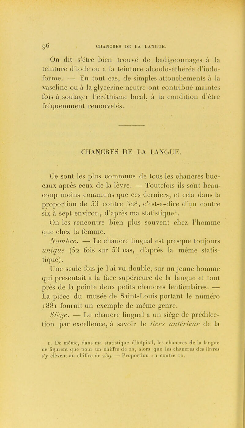 On dit s'être bien trouvé de badigeonnages à la teinture d'iode ou à la teinture alcoolo-éthérée d'iodo- forme. — En tout cas, de simples attouchements à la vaseline ou à la glycérine neutre ont contribué maintes fois à soulager l'éréthisme local, à la condition d'être fj'équemmen t renouvelés. CHANCRES DE LA LANGUE. Ce sont les plus communs de tous les chancres buc- caux après ceux de la lèvre. — Toutefois ils sont beau- coup moins communs que ces derniers, et cela dans la proportion de 53 contre 328, c'est-à-dire d'un contre siv à sept environ, d'après ma statistique1. On les rencontre bien plus souvent chez l'homme que chez la femme. Nombre. — Le chancre lingual est presque toujours unique (5a fois sur 53 cas, d'après la même statis- tique). Une seule fois je l'ai vu double, sur un jeune homme qui présentait à la face supérieure de la langue et tout près de la pointe deux petits chancres lenticulaires. — La pièce du musée de Saint-Louis portant le numéro 1881 fournit un exemple de même genre. Siège. — Le chancre lingual a un siège de prédilec- tion par excellence, à savoir le tiers antérieur de la i. De inîrae, dnns ma statistique d'hôpital, les chancres de la langue ne figurent que pour un chiffre de ai, alors que les chancres des lèvres s'y élèvent au chiffre de «3g. — Proportion : i contre 10.