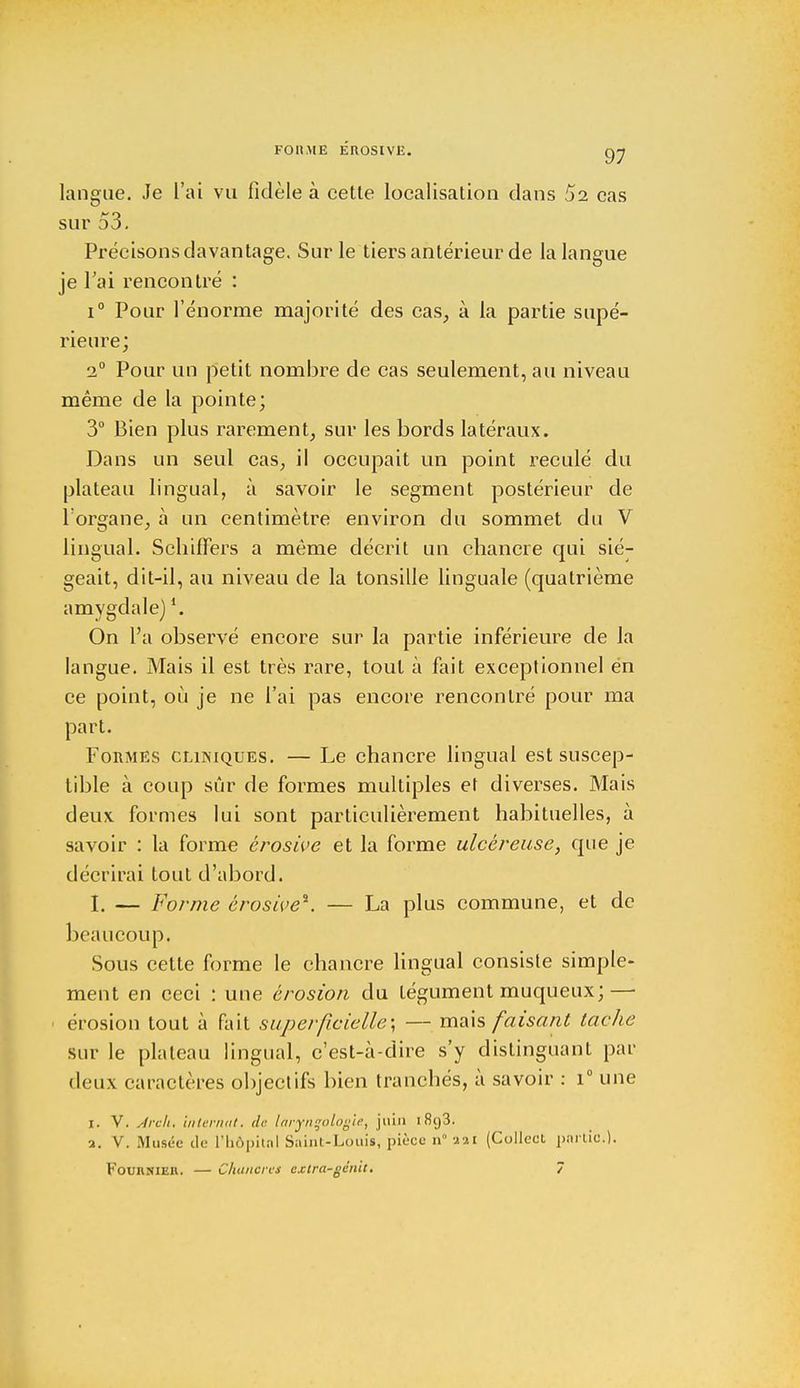 FOU ME EROSIVE. gy langue. Je L'ai vu fidèle à cette localisation dans 52 cas sur 53. Précisons davantage. Sur le tiers antérieur de la langue je l'ai rencontré : i° Pour l'énorme majorité des cas, à la partie supé- rieure; 2° Pour un petit nombre de cas seulement, au niveau même de la pointe; 3° Bien plus rarement, sur les bords latéraux. Dans un seul cas, il occupait un point reculé du plateau lingual, à savoir le segment postérieur de l'organe, à un centimètre environ du sommet du V lingual. Schiffers a même décrit un chancre qui sié- geait, dit-il, au niveau de la tonsille linguale (quatrième amygdale)l. On l'a observé encore sur la partie inférieure de la langue. Mais il est très rare, tout à fait exceptionnel en ce point, où je ne l'ai pas encore rencontré pour ma part. Formes cliniques. — Le chancre lingual est suscep- tible à coup sûr de formes multiples et diverses. Mais deux formes lui sont particulièrement habituelles, à savoir : la forme érosive et la forme ulcéreuse, que je décrirai tout d'abord. I. — Forme érosive*. — La plus commune, et de beaucoup. Sous cette forme le chancre lingual consiste simple- ment en ceci : une érosion du tégument muqueux; — érosion tout à fait superficielle; — mais faisant tache sur le plateau lingual, c'est-à-dire s'y distinguant par deux caractères objectifs bien tranchés, à savoir : i° une I. V. Arch. internat, de larynçologie, juin i8g3. a. V. Musée de l'hôpital Saint-Louis, pièce n 221 (Collect partie.).