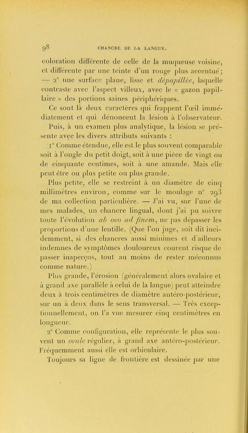 coloration différente de celle de la muqueuse voisine, et différente par une teinte d'un rouge plus accentué; — 2° une surface plane, lisse et dépapillèe, laquelle contraste avec l'aspect villeux, avec le « gazon papil- laire » des portions saines périphériques. Ce sont là deux caractères qui frappent l'œil immé- diatement et qui dénoncent la lésion à l'observateur. Puis, à un examen plus analytique, la lésion se pré- sente avec les divers attributs suivants : i° Comme étendue, elle est le plus souvent comparable soit à l'ongle du petit doigt, soit à une pièce de vingt ou de cinquante centimes, soit à une amande. Mais elle peut être ou plus petite ou plus grande. Plus petite, elle se restreint à un diamètre de cinq millimètres environ, comme sur le moulage n° 2o,3 de ma collection particulière. — J'ai vu, sur l'une de mes malades, un chancre lingual, dont j'ai pu suivre toute l'évolution ab ovo ad finem, ne pas dépasser les proportions d'une lentille. (Que l'on juge, soit dit inci- demment, si des chancres aussi minimes et d ailleurs indemnes de symptômes douloureux courent risque de passer inaperçus, tout au moins de rester méconnus comme nature.) Plus grande, l'érosion (généralement alors ovalaire et à grand axe parallèle à celui de la langue) peut atteindre deux à trois centimètres de diamètre antéro-postérieur, sur un à deux dans le sens transversal. — Très excep- tionnellement, on l'a vue mesurer cinq centimètres en longueur. 2° Comme configuration, elle représente le plus sou- vent un ovale régulier, à grand axe antéro-postérieur. Fréquemment aussi elle est orbiculaire. Toujours sa ligne de frontière est dessinée par une