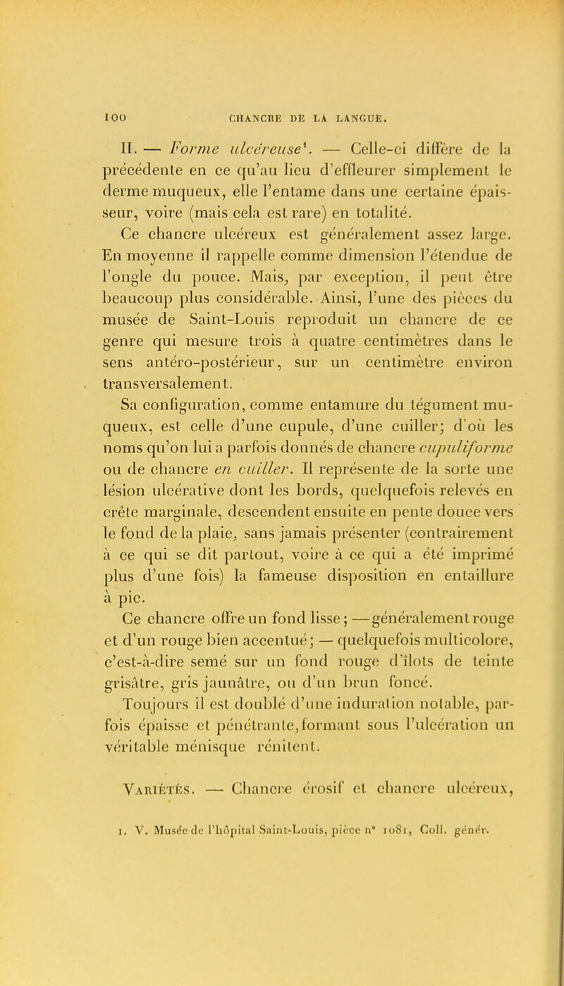 II. — Forme ulcéreuse*. — Celle-ci diffère de la précédente en ce qu'au lieu d'effleurer simplement le derme muqueux, elle l'entame dans une certaine épais- seur, voire (mais cela est rare) en totalité. Ce chancre ulcéreux est généralement assez large. En moyenne il rappelle comme dimension l'étendue de l'ongle du pouce. Mais, par exception, il peut être beaucoup plus considérable. Ainsi, l'une des pièces du musée de Saint-Louis reproduit un chancre de ce genre qui mesure trois à quatre centimètres dans le sens antéro-postérieur, sur un centimètre environ transversalement. Sa configuration, comme entamure du tégument mu- queux, est celle d'une cupule, d'une cuiller; d'où les noms qu'on lui a parfois donnés de chancre cupuliformc ou de chancre en cuiller. Il représente de la sorte une lésion ulcérative dont les bords, quelquefois relevés en crête marginale, descendent ensuite en pente douce vers le fond de la plaie, sans jamais présenter (contrairement à ce qui se dit partout, voire à ce qui a été imprimé plus d'une fois) la fameuse disposition en entaillure à pic. Ce chancre offre un fond lisse;—généralement rouge et d'un rouge bien accentué; — quelquefois multicolore, c'est-à-dire semé sur un fond rouge d'îlots de teinte grisâtre, gris jaunâtre, ou d'un brun foncé. Toujours il est doublé d'une induration notable, par- fois épaisse et pénétrante,formant sous l'ulcération un véritable ménisque rénitent. Variétés. — Chancre érosif et chancre ulcéreux, i. V. Musée de l'hôpital Saint-Louis, pièce n* 1081, Coll. gcn<!r.