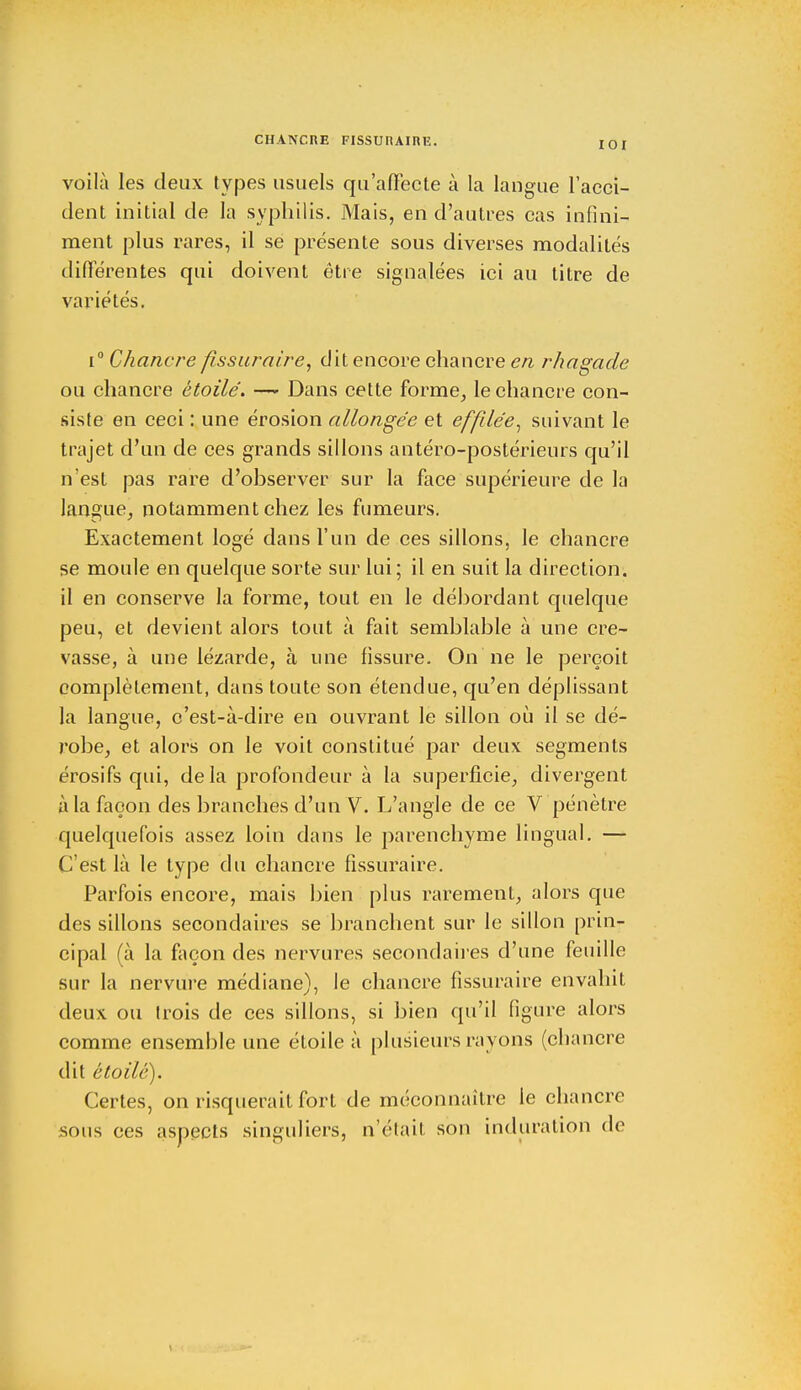 CHANCRE FISSURAIRE. I0I voilà les deux types usuels qu'affecte à la langue l'acci- dent initial de la syphilis. Mais, en d'autres cas infini- ment plus rares, il se présente sous diverses modalités différentes qui doivent être signalées ici au titre de variétés. i° Chancre fissuraire, dit encore chancre en rhagade ou chancre étoile. —- Dans cette forme, le chancre con- siste en ceci : une érosion allongée et effilée, suivant le trajet d'un de ces grands sillons antéro-postérieurs qu'il n'est pas rare d'observer sur la face supérieure de la langue, notamment chez les fumeurs. Exactement Ioeé dans l'un de ces sillons, le chancre se moule en quelque sorte sur lui; il en suit la direction, il en conserve la forme, tout en le débordant quelque peu, et devient alors tout à fait semblable à une cre- vasse, à une lézarde, à une fissure. On ne le perçoit complètement, dans toute son étendue, qu'en déplissant la langue, c'est-à-dire en ouvrant le sillon où il se dé- robe, et alors on le voit constitué par deux segments érosifs qui, delà profondeur à la superficie, divergent à la façon des branches d'un V. L'angle de ce V pénètre quelquefois assez loin dans le parenchyme lingual. — C'est là le type du chancre fissuraire. Parfois encore, mais bien plus rarement, alors que des sillons secondaires se branchent sur le sillon prin- cipal (à la façon des nervures secondaires d'une feuille sur la nervure médiane), le chancre fissuraire envahit deux ou trois de ces sillons, si bien qu'il figure alors comme ensemble une étoile à plusieurs rayons (chancre dit étoile). Certes, on risquerait fort de méconnaître le chancre sous ces aspects singuliers, n'était son induration de