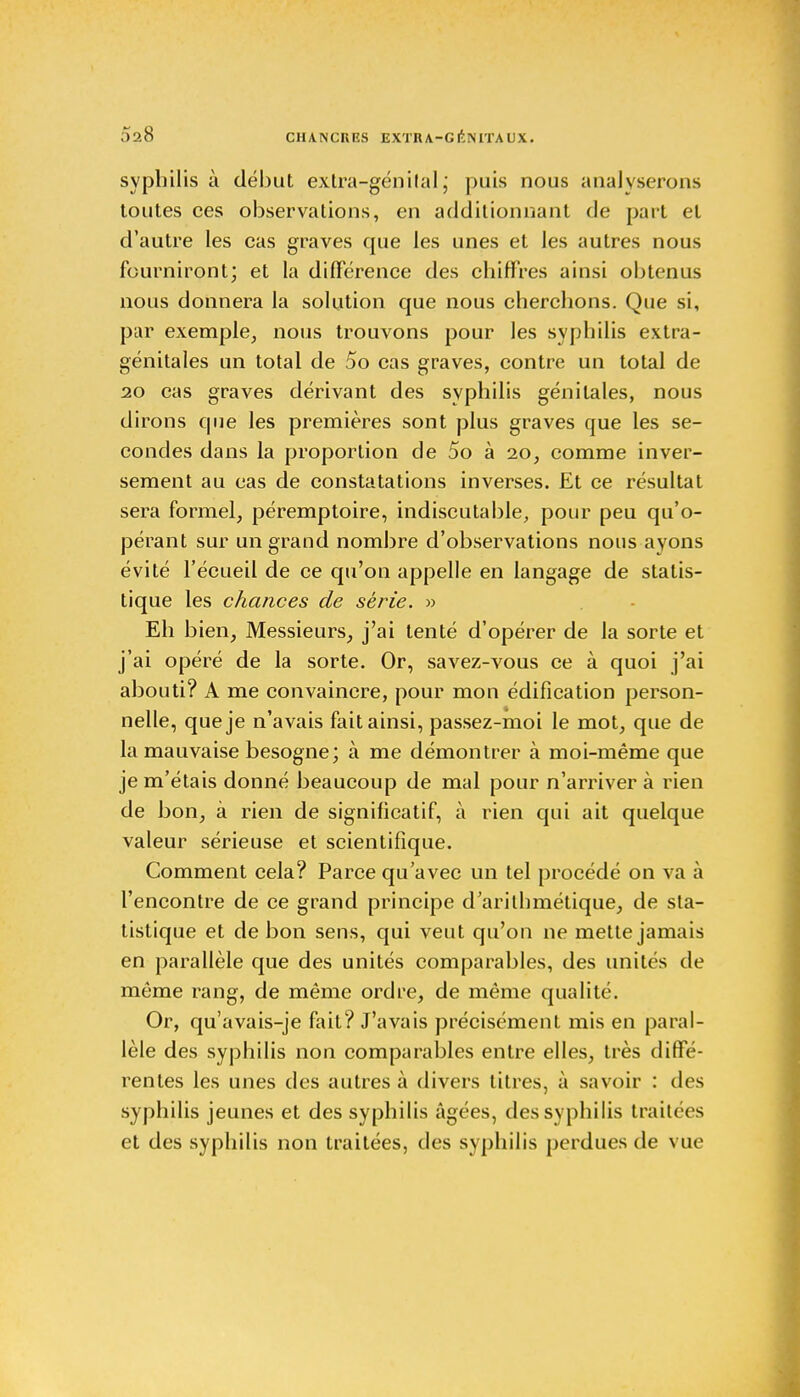 5a8 CHANCKRS EXTRA-G itïSITA UX. syphilis à début extra-génital ; puis nous analyserons toutes ces observations, en additionnant de part et d'autre les cas graves que les unes et les autres nous fourniront; et la différence des chiffres ainsi obtenus nous donnera la solution que nous cherchons. Que si, par exemple, nous trouvons pour les syphilis extra- génitales un total de 5o cas graves, contre un total de 20 cas graves dérivant des syphilis génitales, nous dirons que les premières sont plus graves que les se- condes dans la proportion de 5o à 20, comme inver- sement au cas de constatations inverses. Et ce résultat sera formel, péremptoire, indiscutable, pour peu qu'o- pérant sur un grand nombre d'observations nous ayons évité l'écueil de ce qu'on appelle en langage de statis- tique les chances de série. » Eh bien, Messieurs, j'ai tenté d'opérer de la sorte et j'ai opéré de la sorte. Or, savez-vous ce à quoi j'ai abouti? A me convaincre, pour mon édification person- nelle, que je n'avais fait ainsi, passez-moi le mot, que de la mauvaise besogne; à me démontrer à moi-même que je m'étais donné beaucoup de mal pour n'arriver à rien de bon, à rien de significatif, à rien qui ait quelque valeur sérieuse et scientifique. Comment cela? Parce qu'avec un tel procédé on va à l'encontre de ce grand principe d'arithmétique, de sta- tistique et de bon sens, qui veut qu'on ne mette jamais en parallèle que des unités comparables, des unités de môme rang, de même ordre, de même qualité. Or, qu'avais-je fait? J'avais précisément mis en paral- lèle des syphilis non comparables entre elles, très diffé- rentes les unes des autres à divers titres, à savoir : des syphilis jeunes et des syphilis âgées, des syphilis traitées et des syphilis non traitées, des syphilis perdues de vue