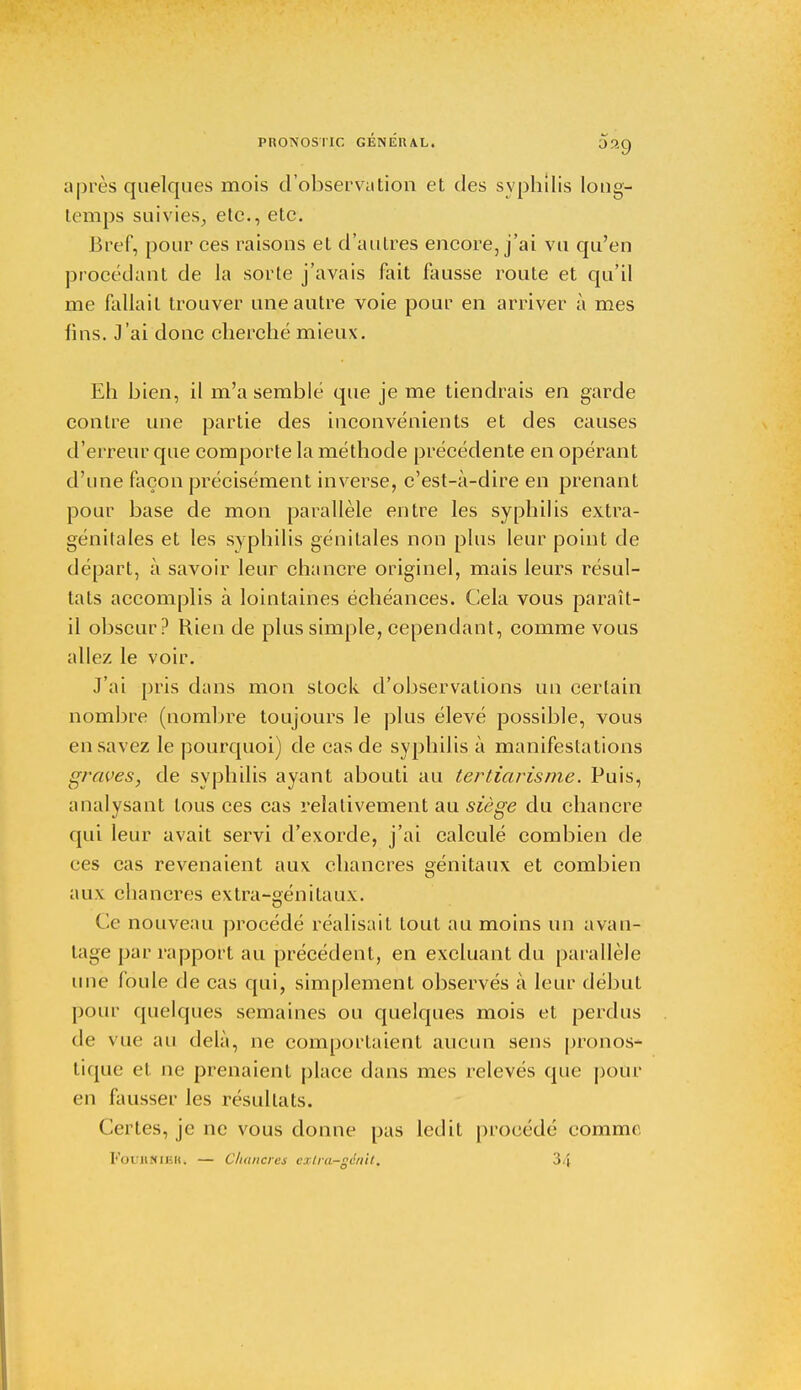 upics quelques mois d'observation et des syphilis long- temps suivies, etc., etc. Bref, pour ces raisons et d'autres encore, j'ai vu qu'en procédant de la sorte j'avais fait fausse route et qu'il me fallait trouver une autre voie pour en arriver à mes lins. J'ai donc cherché mieux. Eh bien, il m'a semblé que je me tiendrais en garde contre une partie des inconvénients et des causes d'erreur que comporte la méthode précédente en opérant d'une façon précisément inverse, c'est-à-dire en prenant pour base de mon parallèle entre les syphilis extra- génitales et les sy philis génitales non plus leur point de départ, à savoir leur chancre originel, mais leurs résul- tats accomplis à lointaines échéances. Cela vous paraît- il obscur? Rien de plus simple, cependant, comme vous allez le voir. J'ai pris dans mon stock d'observations un certain nombre (nombre toujours le plus élevé possible, vous en savez le pourquoi) de cas de syphilis à manifestations graves, de syphilis ayant abouti au tertiarisme. Puis, analysant tous ces cas relativement au siège du chancre qui leur avait servi d'exorde, j'ai calculé combien de ces cas revenaient aux chancres eénitaux et combien aux chancres extra-génitaux. Ce nouveau procédé réalisait tout au moins un avan- tage par rapport au précédent, en excluant du parallèle une foule de cas qui, simplement observés à leur début pour quelques semaines ou quelques mois et perdus de vue au delà, ne comportaient aucun sens pronos- tique et ne prenaient place dans mes relevés que pour en fausser les résultats. Certes, je ne vous donne pas ledit procédé comme FoTJBÏflBH, — Chancres cxlra-géiiit. 34