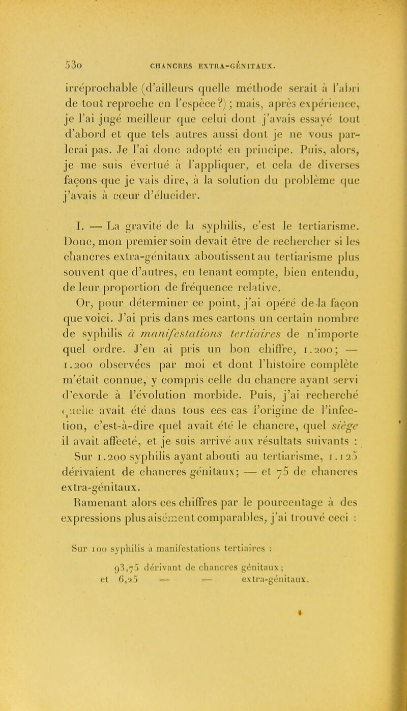 irréprochable (d'ailleurs quelle méthode serait à l'abri de tout reproche en l'espèce?); mais, après expérience, je l'ai jugé meilleur que celui dont j'avais essayé tout d'abord et que tels autres aussi dont je ne vous par- lerai pas. Je l'ai donc adopté en principe. Puis, alors, je me suis évertué à l'appliquer, et cela de diverses façons que je vais dire, à la solution du problème que j'avais à cœur d'élucider. I. — La gravité de la syphilis, c'est le tertiarisme. Donc, mon premier soin devait être de rechercher si les chancres extra-génitaux aboutissent au tertiarisme plus souvent que d'autres, en tenant compte, bien entendu, de leur proportion de fréquence relative. Or, pour déterminer ce point, j'ai opéré de la façon que voici. J'ai pris dans mes cartons un certain nombre de syphilis à manifestations tertiaires de n'importe quel ordre. J'en ai pris un bon chiffre, 1.200; — 1.200 observées par moi et dont l'histoire complète m'était connue, y compris celle du chancre ayant servi d'exorde à l'évolution morbide. Puis, j'ai recherché quelle avait été dans tous ces cas l'origine de l'infec- tion, c'est-à-dire quel avait été le chancre, quel siège il avait affecté, et je suis arrivé aux résultats suivants : Sur 1.200 syphilis ayant abouti au tertiarisme, 1.12» dérivaient de chancres génitaux; — et 75 de chancres extra-génitaux. Ramenant alors ces chiffres par le pourcentage à des expressions plus aisément comparables, j'ai trouvé ceci : Sur 100 syphilis à manifestations tertiaires : 93,7) dérivant de chancres génitaux; et G,a5 — — extra-génitaux. 1