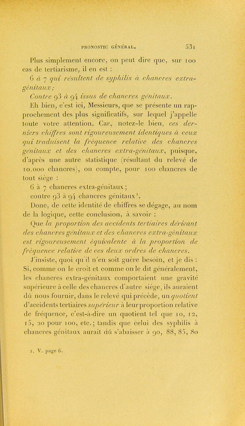 Plus simplement encore, on peut dire que, sur 100 cas de tertiarisme, il en est : 6 à 7 qui résultent de syphilis à chancres extra- génitaux; Contre f)3 à V)L\ issus de chancres génitaux. Eh bien, c'est ici, Messieurs, que se présente un rap- prochement des plus significatifs, sur lequel j'appelle toute votre attention. Car, notez-le bien, ces der- niers chiffres sont rigoureusement identiques à ceux qui traduisent la fréquence relative des chancres génitaux et des chancres extra-génitaux, puisque, d'après une autre statistique (résultant du relevé de 10.000 chancres), on compte, pour 100 chancres de tout sièe : 6 à 7 chancres extra-génitaux ; contre c)3 à 94 chancres génitaux1. Donc, de celte identité de chiffres se dégage, au nom de la logique, cette conclusion, à savoir : Que la proportion des accidents tertiaires dérivant des chancres génitaux et des chancres extra-génitaux est rigoureusement équivalente à la proportion de fréquence relative de ces deux ordres de chancres. J'insiste, quoi qu'il n'en soit guère besoin, et je dis : Si, comme on le croit et comme on le dit généralement, les chancres extra-génitaux comportaient une gravité supérieure à celle des chancres d'autre siège, ils auraient dû nous fournir, dans le relevé qui précède, un quotient d'accidents tertiaires supérieur à leur proportion relative de fréquence, c'est-à-dire un quotient tel que jo, 1 2, [5, 20 pour 100, etc.; tandis que celui des syphilis à chancres génitaux aurait dû s'abaisser à 90, 88, 85, 80 1. V. page 6.