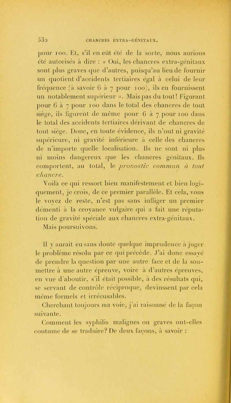 53a pour ioo. Et, s'il en eût été de la sorte, nous aurions été autorisés à dire : « Oui, les chancres extra-génitaux sont plus graves que d'autres, puisqu'au lieu de fournir un quotient d'accidents tertiaires égal à celui de leur fréquence (à savoir G à 7 pour 100), ils en fournissent un notablement supérieur ». Mais pas du tout! Figurant pour 6 à 7 pour 100 dans le total des chancres de tout siège, ils figurent de même pour 6 à 7 pour 100 dans le total des accidents tertiaires dérivant de chancres de tout siège. Donc, en toute évidence, ils n'ont ni gravité supérieure, ni gravité inférieure à celle des chancres de n'importe quelle localisation. Ils ne sont ni plus ni moins dangereux que les chancres génitaux. Ils comportent, au total, le pronostic commun à tout chancre. Voilà ce qui ressort bien manifestement et bien logi- quement, je crois, de ce premier parallèle. Et cela, vous le voyez de reste, n'est pas sans infliger un premier démenti à la croyance vulgaire qui a fait une réputa- tion de gravité spéciale aux chancres extra-génitaux. Mais poursuivons. Il y aurait eu sans doute quelque imprudence a juger le problème résolu par ce qui précède. J'ai donc essayé de prendre la question par une autre face et de la sou- mettre à une autre épreuve, voire à d'autres épreuves, en vue d'aboutir, s'il était possible, à des résultats qui, se servant de contrôle réciproque, devinssent par cela même formels et irrécusables. Cherchant toujours ma voie, j'ai raisonné de la façon suivante. Comment les syphilis malignes ou graves on [-cl les Coutume de se traduire? De deux laçons, à savoir :