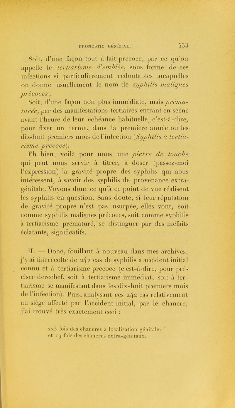 Soit, d'une façon tout à fait précoce, par ce qu'on appelle le tertiarisme d'emblée, sous forme de ces infections si particulièrement redoutables auxquelles on donne usuellement le nom de syphilis malignes précoces ; Soit, d'une façon non plus immédiate, mais préma- turée, par des manifestations tertiaires entrant en scène avant l'heure de leur échéance habituelle, c'est-à-dire, pour fixer un terme, dans la première année ou les dix-huit premiers mois de l'infection {Syphilis à tertia- risme précoce). Eh bien, voilà pour nous une pierre de touche qui peut nous servir à titrer, à doser (passez-moi l'expression) la gravité propre des syphilis qui nous intéressent, à savoir des syphilis de provenance extra- génitale. Voyons donc ce qu'à ce point de vue réalisent les syphilis en question. Sans doute, si leur réputation de gravité propre n'est pas usurpée, elles vont, soit comme syphilis malignes précoces, soit comme syphilis à tertiarisme prématuré, se distinguer par des méfaits éclatants, significatifs. II. — Donc, fouillant à nouveau dans mes archives, j'y ai fait récolte de 242 cas de syphilis à accident initial connu et à tertiarisme précoce (c'est-à-dire, pour pré- ciser derechef, soit à tertiarisme immédiat, soit à ter- tiarisme se manifestant dans les dix-huit premiers mois de l'infection). Puis, analysant ces 2/12 cas relativement au siège affecté par l'accident initial, par le chancre, j'ai trouvé très exactement ceci : 223 fois des chancres à localisation génitale; et 19 fois des chancres extra-génitaux.