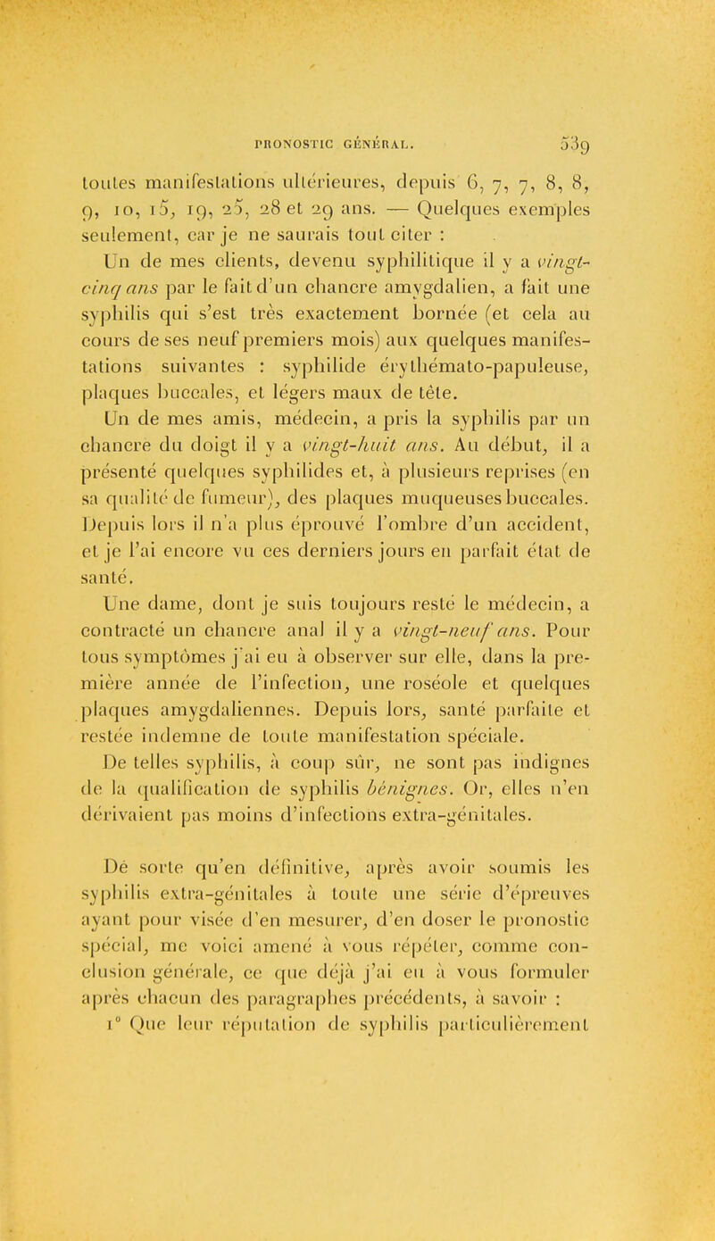 toutes manifestations ultérieures, depuis 6, 7, 7, 8, 8, 9, 10, i5, 19, 20, 28 et 29 ans. — Quelques exemples seulement, car je ne saurais tout citer : Un de mes clients, devenu syphilitique il y a vingl- cinq ans par le fait d'un chancre amygdalien, a fait une syphilis qui s'est très exactement bornée (et cela au cours de ses neuf premiers mois) aux quelques manifes- tations suivantes : syphilide érythémato-papuleuse, plaques buccales, et légers maux de tête. Un de mes amis, médecin, a pris la syphilis par un chancre du doigt il y a vingt-huit ans. Au début, il a présenté quelques syphilides et, à plusieurs reprises (en sa qualité de fumeur), des plaques muqueuses buccales. Depuis lors il n'a plus éprouvé l'ombre d'un accident, et je l'ai encore vu ces derniers jours en parfait état de santé. Une dame, dont je suis toujours resté le médecin, a contracté un chancre anal il y a vingt-neuf ans. Pour tous symptômes j'ai eu à observer sur elle, dans la pre- mière année de l'infection, une roséole et quelques plaques amygdaliennes. Depuis lors, santé parfaite et restée indemne de toute manifestation spéciale. De telles syphilis, à coup sûr, ne sont pas indignes de la qualification de syphilis bénignes. Or, elles n'en dérivaient pas moins d'infections extra-génitales. Dé sorte qu'en définitive, après avoir soumis les syphilis extra-génitales à toute une série d'épreuves ayant pour visée d'en mesurer, d'en doser le pronostic spécial, me voici amené à sous répéter, comme con- clusion générale, ce que déjà j'ai eu à vous formuler après chacun des paragraphes précédents, à savoir : i° Que leur réputation de syphilis particulièrement