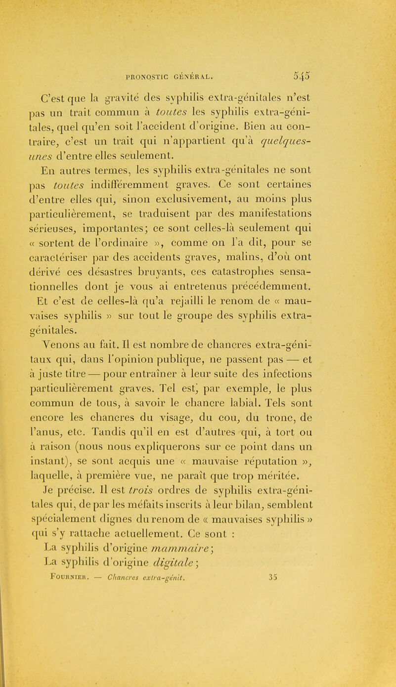 C'est que la gravité des syphilis extra-génitales n'est pas un trait commun à toutes les syphilis extra-géni- tales, quel qu'en soit l'accident d'origine. Bien au con- traire, c'est un trait qui n'appartient qu'à quelques- unes d'entre elles seulement. En autres termes, les syphilis extra-génitales ne sont pas toutes indifféremment graves. Ce sont certaines d'entre elles qui, sinon exclusivement, au moins plus particulièrement, se traduisent par des manifestations sérieuses, importantes; ce sont celles-là seulement qui « sortent de l'ordinaire », comme on l'a dit, pour se caractériser par des accidents graves, malins, d'où ont dérivé ces désastres bruyants, ces catastrophes sensa- tionnelles dont je vous ai entretenus précédemment. Et c'est de celles-là qu'a rejailli le renom de « mau- vaises syphilis » sur tout le groupe des syphilis extra- génitales. Venons au fait. Il est nombre de chancres extra-géni- taux qui, dans l'opinion publique, ne passent pas — et à juste titre — pour entraîner à leur suite des infections particulièrement graves. Tel est, par exemple, le plus commun de tous, à savoir le chancre labial. Tels sont encore les chancres du visage, du cou, du tronc, de l'anus, etc. Tandis qu'il en est d'autres qui, à tort ou à raison (nous nous expliquerons sur ce point dans un instant), se sont acquis une « mauvaise réputation », laquelle, à première vue, ne paraît que trop méritée. Je précise. 11 est trois ordres de syphilis extra-géni- tales qui, de par les méfaits inscrits à leur bilan, semblent spécialement dignes du renom de « mauvaises syphilis » qui s'y rattache actuellement. Ce sont : La syphilis d'origine mammaire; La syphilis d'origine digitale; FOUHNIEB. — Chancres extra-gênit. 35