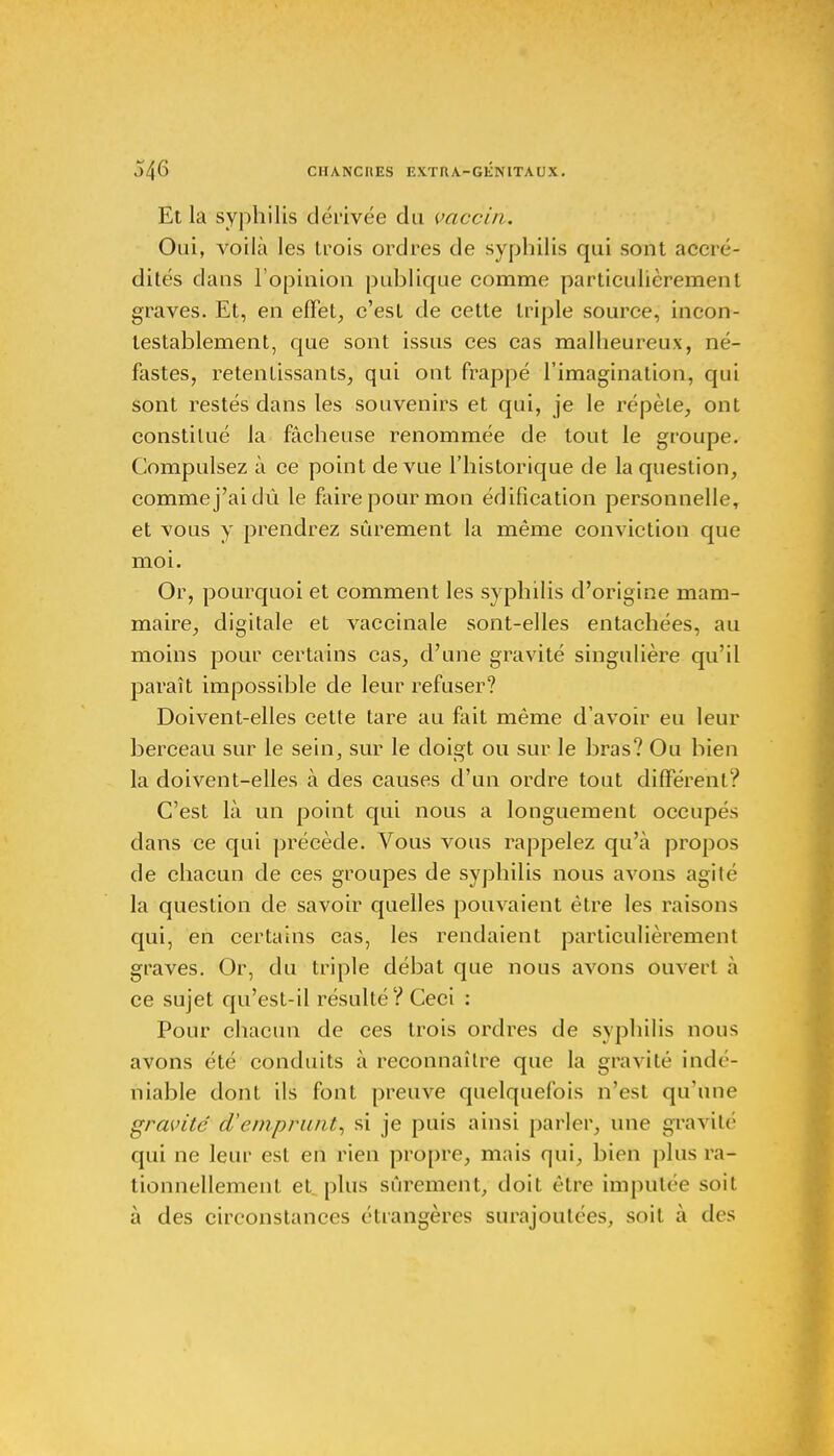 Et la syphilis dérivée du vaccin. Oui, voilà les trois ordres de syphilis qui sont accré- dités dans l'opinion publique comme particulièrement graves. Et, en effet, c'est de cette triple source, incon- testablement, que sont issus ces cas malheureux, né- fastes, retentissants, qui ont frappé l'imagination, qui sont restés dans les souvenirs et qui, je le répèle, ont constitué la fâcheuse renommée de tout le groupe. Compulsez à ce point de vue l'historique de la question, comme j'ai dû le faire pour mon édification personnelle, et vous y prendrez sûrement la même conviction que moi. Or, pourquoi et comment les syphilis d'origine mam- maire, digitale et vaccinale sont-elles entachées, au moins pour certains cas, d'une gravité singulière qu'il paraît impossible de leur refuser? Doivent-elles cette tare au fait même d'avoir eu leur berceau sur le sein, sur le doigt ou sur le bras? Ou bien la doivent-elles à des causes d'un ordre tout différent? C'est là un point qui nous a longuement occupés dans ce qui précède. Vous vous rappelez qu'à propos de chacun de ces groupes de syphilis nous avons agité la question de savoir quelles pouvaient être les raisons qui, en certains cas, les rendaient particulièrement graves. Or, du triple débat que nous avons ouvert à ce sujet qu'est-il résulté? Ceci : Pour chacun de ces trois ordres de syphilis nous avons été conduits à reconnaître que la gravité indé- niable dont ils font preuve quelquefois n'est qu'une gravité d'emprunt, si je puis ainsi parler, une gravité qui ne leur est en rien propre, mais qui, bien plus ra- tionnellement et plus sûrement, doit être imputée soit à des circonstances étrangères surajoutées, soit à des