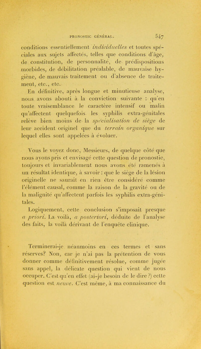 conditions essentiellement individuelles et toutes spé- ciales aux sujets affectés, telles que conditions d'âge, de constitution, de personnalité, de prédispositions morbides, de débilitation préalable, de mauvaise hy- giène, de mauvais traitement ou d'absence de traite- ra ' ment, etc., etc. En définitive, après longue et minutieuse analyse, nous avons abouti à la conviction suivante : qu'en toute vraisemblance le caractère intensif ou malin qu'affectent quelquefois les syphilis extra-génitales relève bien moins de la spécialisation de siège de leur accident originel que du terrain organique sur lequel elles sont appelées à évoluer. Vous le voyez donc, Messieurs, de quelque côté que nous ayons pris et envisagé cette question de pronostic, toujours et invariablement nous avons été ramenés à un résultat identique, à savoir : que le siège de la lésion originelle ne saurait en rien être considéré comme l'élément causal, comme la raison de la gravité ou de la malignité qu'affectent parfois les syphilis extra-géni- tales. Logiquement, cette conclusion s'imposait presque a priori. La voilà, a posteriori, déduite de l'analyse des faits, la voilà dérivant de l'enquête clinique. Terminerai-je néanmoins en ces termes et sans réserves? Non, car je n'ai pas la prétention de vous donner comme définitivement résolue, comme jugée s;ms appel, la délicate question qui vient de nous occuper. C'est qu'en effet (ai-je besoin de le dire ?) cette question est neuve. C'est môme, à ma connaissance du