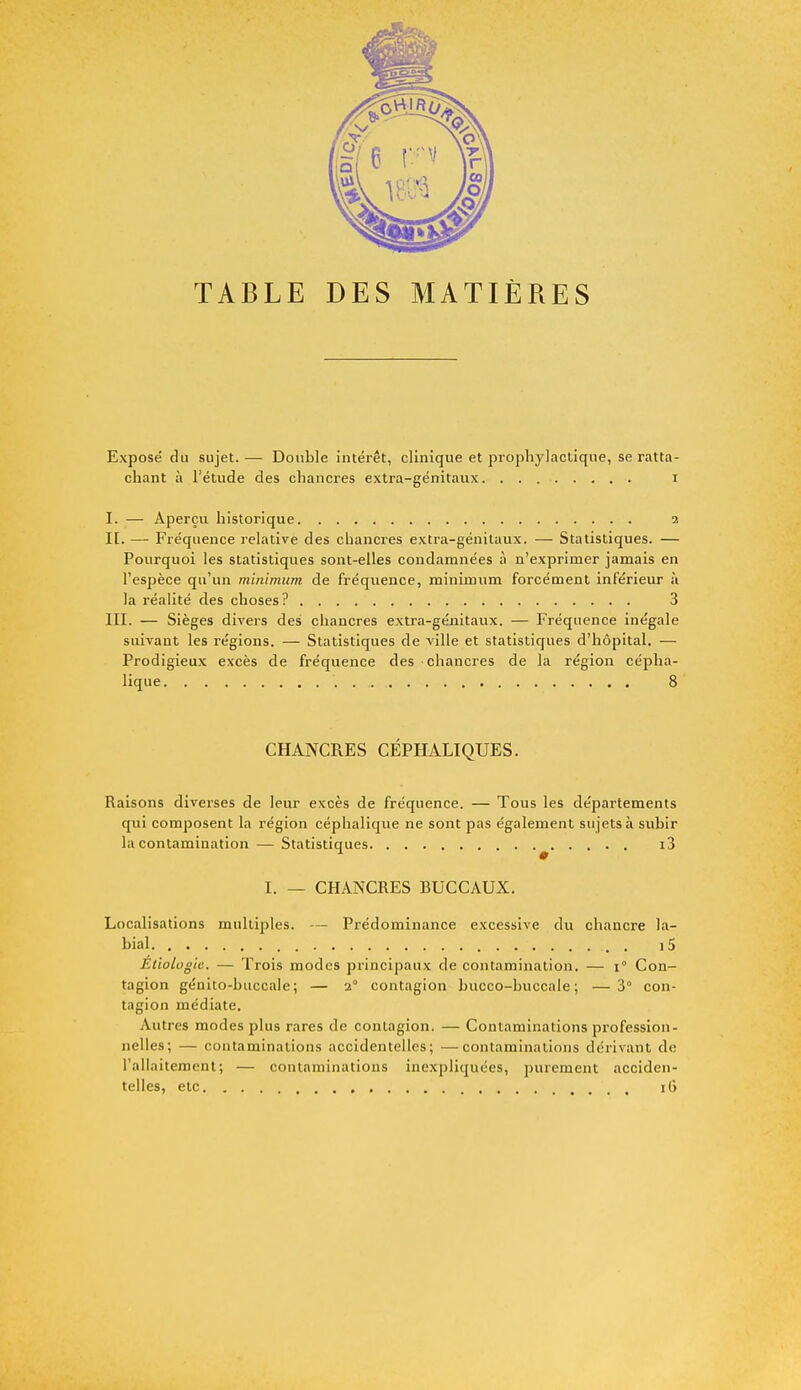 TABLE DES MATIÈRES Exposé du sujet.— Double intérêt, clinique et prophylactique, se ratta- chant à l'étude des chancres extra-génitaux i I. — Aperçu historique 2 IL — Fréquence relative des chancres extra-génitaux. — Statistiques. — Pourquoi les statistiques sont-elles condamnées à n'exprimer jamais en l'espèce qu'un minimum, de fréquence, minimum forcément inférieur à la réalité des choses? 3 III. — Sièges divers des chancres extra-génitaux. — Fréquence inégale suivant les régions. — Statistiques de ville et statistiques d'hôpital. — Prodigieux excès de fréquence des chancres de la région cépha- lique '. j$< CHANCRES CEPHALIQUES. Raisons diverses de leur excès de fréquence. — Tous les départements qui composent la région céphalique ne sont pas également sujets à subir la contamination — Statistiques i3 I. — CHANCRES BUCCAUX. Localisations multiples. — Prédominance excessive du chancre la- bial i5 Etiolugic. — Trois modes principaux de contamination. — 1° Con- tagion génito-buccale; — 2° contagion bucco-buccale ; —3° con- tagion médiate. Autres modes plus rares de contagion. — Contaminations profession- nelles; — contaminations accidentelles; —contaminations dérivant de l'allaitement; — contaminations inexpliquées, purement acciden- telles, etc , 16