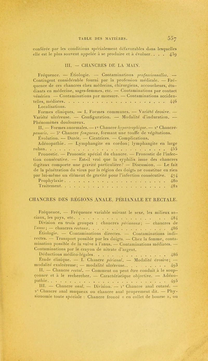 conférée par les conditions spécialement défavorables dans lesquelles elle est le plus souvent appelée à se produire et à évoluer. . . . 4^9 in. — CHANCRES DE LA MAIN. Fréquence. — Étiologie. — Contaminations professionnelles. — Contingent considérable fourni par la profession médicale. — Fré- quence de ces chancres chez médecins, chirurgiens, accoucheurs, étu- diants en médecine, sages-femmes, etc. — Contaminations par contact vénérien — Contaminations par morsure. — Contaminations acciden- telles, médiates t . . . 446 Localisations. Formes cliniques. — I. Formes communes. — Variété érosive. — Variété ulcéreuse. — Configuration. — Modalité d'induration. — Phénomènes douloureux. II. — Formes anormales. — i° Chancre hypertrophique. — 20 Chancre- vanaris. — 3° Cbancre fongueux, formant une touffe de végétations. Evolution. — Durée. — Cicatrices. — Complications. Adénopathie. — Lymphangite en cordon; lymphangite en large ruban ^55 Prouostic. —■ Pronostic spécial du chancre. — Pronostic de l'infec- tion consécutive. — Est-il vrai que la syphilis issue des chancres digitaux comporte une gravité particulière? — Discussion. — Le fait de la pénétration du virus par la région des doigtb ne constitue en rien par lui-même un élément de gravité pour l'infection consécutive. 474 Prophylaxie . 480 Traitement 482 CHANCRES DES RÉGIONS ANALE. PÉRIANALE ET RECTALE. Fréquence. — Fréquence variable suivant le sexe, les milieux so- ciaux, les pays, etc 484 Division en trois groupes : chancres périanaux ; — chancres de Y anus; — chancres rectaux 48(i Etiologie. — Contaminations directes. — Contaminations indi- rectes. — Transport possible par les doigts. — Chez la femme, conta- mination possible de la vulve à l'anus. — Contaminations médiates. — Contaminations par le crayon de nitrate d'argent. Déductions médico-légales 486 Etude clinique. — I. Chancre pèrianal. — Modalité érosive; — modalité exulcéreuse; — modalité ulcéreuse.. 4<j3 II. — Chancre rectal. — Comment on peut être conduit à le soup- çonner et à le rechercher. — Caractéristique objective. — Adéno- pathie 49' III- — Chancre anal; — Division. — i° Chancre anal cutané. — 2° Chancre anal muqueux ou chancre anal propre ni dit. — Phy- sionomie toute spéciale : Chancre froncé « en collet de bourse », ou