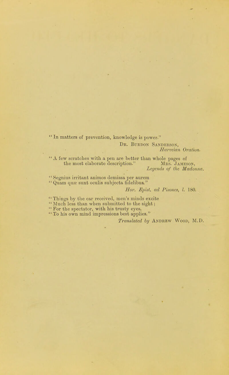 In matters of prevention, knowledge is power. Dr. Burdon Sanderson, Harveian Oration. A few scratches with a pen are better than whole pages of the most elaborate description. Mrs. Jameson, Legends of the Madonna. Segniua irritant animos demissa per aurem Quam quae sunt oculis subjecta fidelibus. Hor. EpisL ad Pisones, I. ISO. Things by the ear received, men's minds excite Much less than when submitted to the sight; For the spectator, with his trusty eyes, To his own mind impressions best applies. Translated by Andrew Wood, M.D.