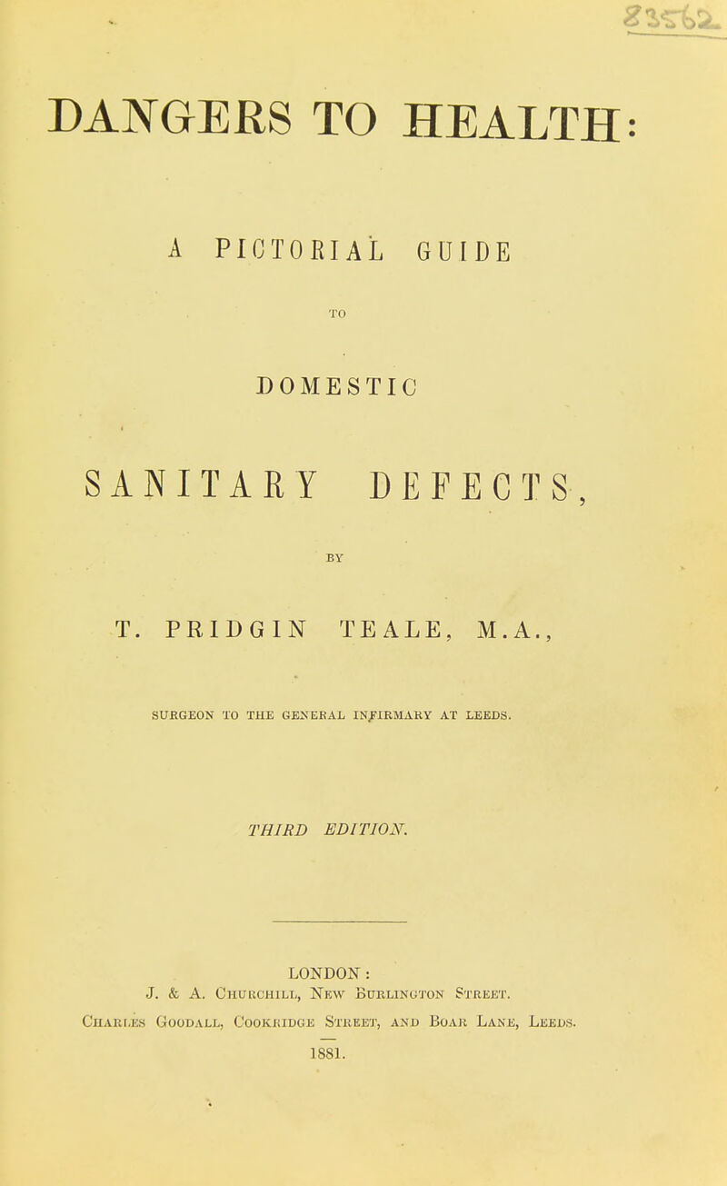 A PICTORIAL GUIDE TO DOMESTIC SANITARY DEFECTS, BY T. PRIDGIN TEALE, M.A., SUBGEON TO THE GENEBAL INFIBMARY AT LEEDS. THIRD EDITION. LONDON : J. & A. Churchill, New Burlington Street. Charles Goodall, Cookkidge Street, and Boar Lane, Leeds. 1881.
