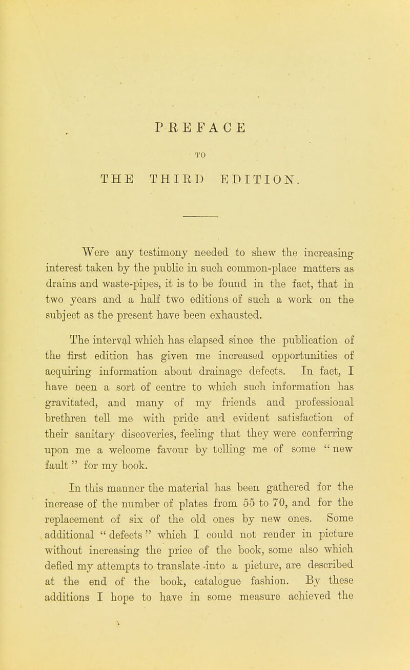 PREFACE 'J'O THE THIED EDITION. Were any testimony needed to shew the increasing interest taken by the public in such common-place matters as drains and waste-pipes, it is to be found in the fact, that in two years and a half two editions of such a work on the subject as tbe present have been exhausted. The interval which has elapsed since the publication of the first edition has given me increased opportunities of acquiring information about drainage defects. In fact, I have been a sort of centre to which such information has gravitated, and many of my friends and professional brethren tell me with pride and evident satisfaction of their sanitary discoveries, feeling that they were conferring upon me a welcome favour by telling me of some  new fault  for my book. In this manner the material has been gathered for the increase of the number of plates from 55 to 70, and for the replacement of six of the old ones by new ones. Some additional  defects which I could not render in picture without increasing the price of the book, some also which defied my attempts to translate -into a picture, are described at the end of the book, catalogue fashion. By these additions I hope to have in some measure achieved the