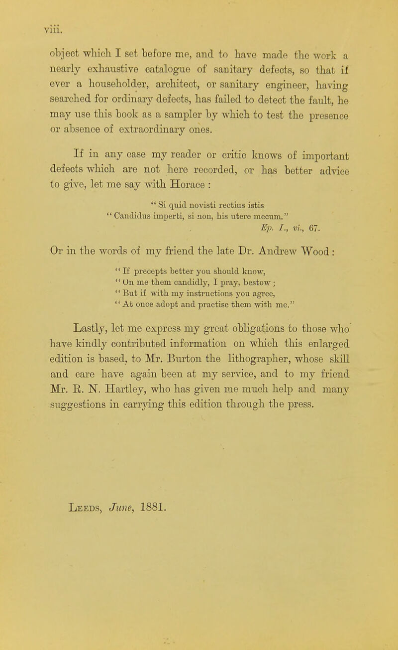 object which I set before mo, and to have made the work a nearly exhaustive catalogue of sanitary defects, so that if ever a householder, architect, or sanitary engineer, having searched for ordinary defects, has failed to detect the fault, he may use this hook as a sampler by which to test the presence or absence of extraordinary ones. If in any case my reader or critic knows of important defects which are not here recorded, or has better advice to give, let me say with Horace :  Si quid novisti rectius istis  Candidas iinperti, si lion, his utere mecum. Ep. I., vi, 67. Or in the words of my friend the late Dr. Andrew Wood :  If precepts better you should know,  On me them candidly, I pray, bestow ; '' But if with my instructions you agree,  At once adopt and practise them with me. Lastly, let me express my great obligations to those who have kindly contributed information on which this enlarged edition is based, to Mr. Burton the lithographer, whose skill and care have again been at my service, and to my friend Mr. R. N. Hartley, who has given me much help and many suggestions in carrying this edition through the press. Leeds, June, 1881.