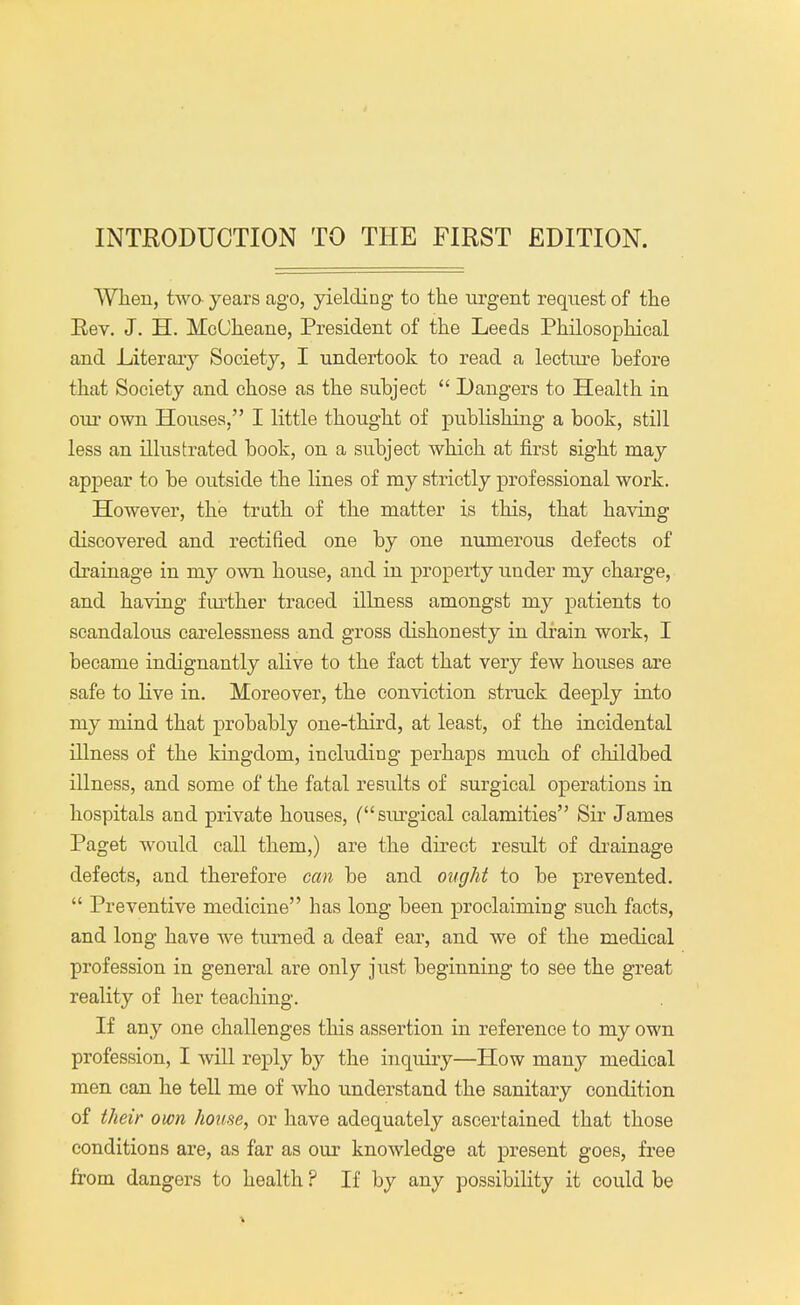 INTRODUCTION TO THE FIRST EDITION. When, two- years ago, yielding to the urgent request of the Rev. J. H. McCheane, President of the Leeds Philosophical and Literary Society, I undertook to read a lecture before that Society and chose as the subject  Dangers to Health in our own Houses, I little thought of publishing a book, still less an illustrated book, on a subject which at first sight may appear to be outside the lines of my strictly professional work. However, the truth of the matter is this, that having discovered and rectified one by one numerous defects of drainage in my own house, and in property under my charge, and having further traced illness amongst my patients to scandalous carelessness and gross dishonesty in drain work, I became indignantly alive to the fact that very few houses are safe to live in. Moreover, the conviction struck deeply into my mind that probably one-third, at least, of the incidental illness of the kingdom, including perhaps much of childbed illness, and some of the fatal results of surgical operations in hospitals and private houses, (surgical calamities Sir James Paget would call them,) are the direct result of drainage defects, and therefore can be and ought to be prevented.  Preventive medicine has long been proclaiming such facts, and long have we turned a deaf ear, and we of the medical profession in general are only just beginning to see the great reality of her teaching. If any one challenges this assertion in reference to my own profession, I will reply by the inquiry—How many medical men can he tell me of who understand the sanitary condition of their own house, or have adequately ascertained that those conditions are, as far as our knowledge at present goes, free from dangers to health ? If by any possibility it could be